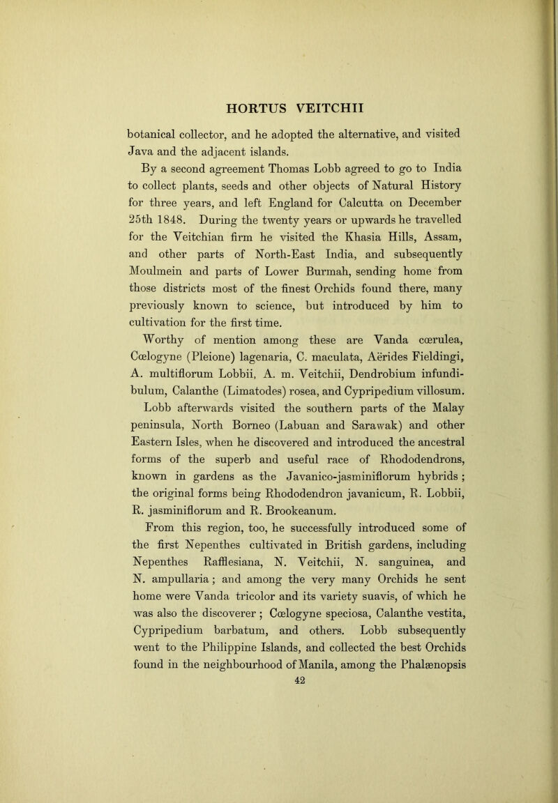 botanical collector, and he adopted the alternative, and visited Java and the adjacent islands. By a second agreement Thomas Lobb agreed to go to India to collect plants, seeds and other objects of Natural History for three years, and left England for Calcutta on December 25th 1848. During the twenty years or upwards he travelled for the Veitchian firm he visited the Khasia Hills, Assam, and other parts of North-East India, and subsequently Moulmein and parts of Lower Burmah, sending home from those districts most of the finest Orchids found there, many previously known to science, but introduced by him to cultivation for the first time. Worthy of mention among these are Vanda coerulea, Coelogyne (Pleione) lagenaria, C. maculata, Aerides Fieldingi, A. multiflorum Lobbii, A. m. Veitchii, Dendrobium infundi- bulum, Calanthe (Limatodes) rosea, and Cypripedium villosum. Lobb afterwards visited the southern parts of the Malay peninsula. North Borneo (Labuan and Sarawak) and other Eastern Isles, when he discovered and introduced the ancestral forms of the superb and useful race of Rhododendrons, known in gardens as the Javanico-jasminiflorum hybrids ; the original forms being Rhododendron javanicum, R. Lobbii, R. jasminiflorum and R. Brookeanum. From this region, too, he successfully introduced some of the first Nepenthes cultivated in British gardens, including Nepenthes Rafflesiana, N. Veitchii, N. sanguinea, and N. ampullaria; and among the very many Orchids he sent home were Vanda tricolor and its variety suavis, of which he was also the discoverer ; Coelogyne speciosa, Calanthe vestita, Cypripedium barbatum, and others. Lobb subsequently went to the Philippine Islands, and collected the best Orchids found in the neighbourhood of Manila, among the Phalaenopsis