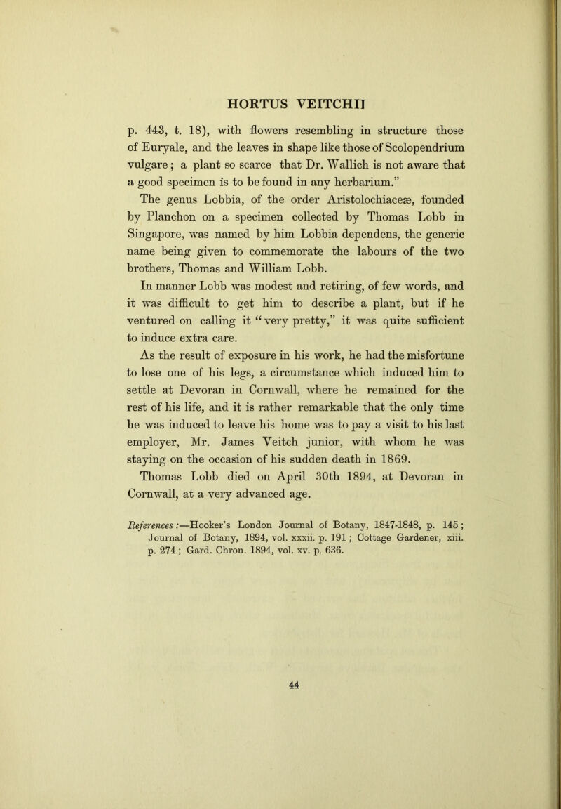 p. 443, t. 18), with flowers resembling in structure those of Euryale, and the leaves in shape like those of Scolopendrium vulgare; a plant so scarce that Dr. Wallich is not aware that a good specimen is to be found in any herbarium.” The genus Lobbia, of the order Aristolochiacem, founded by Planchon on a specimen collected by Thomas Lobb in Singapore, was named by him Lobbia dependens, the generic name being given to commemorate the labours of the two brothers, Thomas and William Lobb. In manner Lobb was modest and retiring, of few words, and it was difficult to get him to describe a plant, but if he ventured on calling it “ very pretty,” it was quite sufficient to induce extra care. As the result of exposure in his work, he had the misfortune to lose one of his legs, a circumstance which induced him to settle at Devoran in Cornwall, where he remained for the rest of his life, and it is rather remarkable that the only time he was induced to leave his home was to pay a visit to his last employer, Mr. James Veitch junior, with whom he was staying on the occasion of his sudden death in 1869. Thomas Lobb died on April 30th 1894, at Devoran in Cornwall, at a very advanced age. Beferetices :—Hooker’s London Journal of Botany, 1847-1848, p. 145; Journal of Botany, 1894, vol. xxxii. p. 191 ; Cottage Gardener, xiii. p. 274; Gard. Chron. 1894, vol. xv. p. 636.