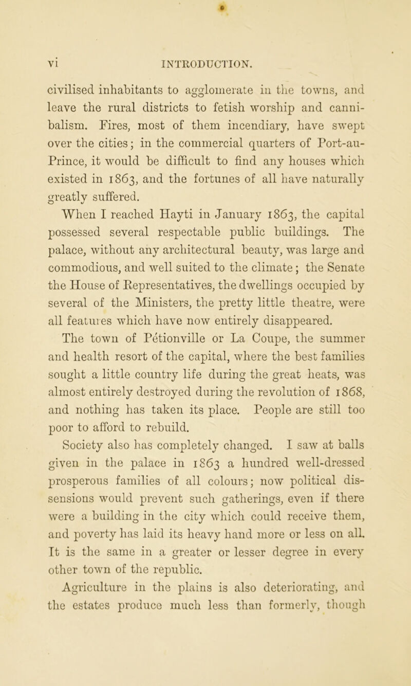 civilised inhabitants to agglomerate in the towns, and leave the rural districts to fetish worship and canni- balism. Fires, most of them incendiary, have swept over the cities; in the commercial quarters of Port-au- Prince, it would be difficult to find any houses which existed in 1863, and the fortunes of all have naturally greatly suffered. When I reached Hayti in January 1863, the capital possessed several respectable public buildings. The palace, without any architectural beauty, was large and commodious, and well suited to the climate ; the Senate the House of Representatives, the dwellings occupied by several of the Ministers, the pretty little theatre, were all features which have now entirely disappeared. The town of Petionville or La Coupe, the summer and health resort of the capital, where the best families sought a little country life during the great heats, was almost entirely destroyed during the revolution of 1868, and nothing has taken its place. People are still too poor to afford to rebuild. Society also has completely changed. I saw at balls given in the palace in 1863 a hundred well-dressed prosperous families of all colours; now political dis- sensions would prevent such gatherings, even if there were a building in the city which could receive them, and poverty has laid its heavy hand more or less on all It is the same in a greater or lesser degree in every other tow7n of the republic. Agriculture in the plains is also deteriorating, and the estates produce much less than formerly, though