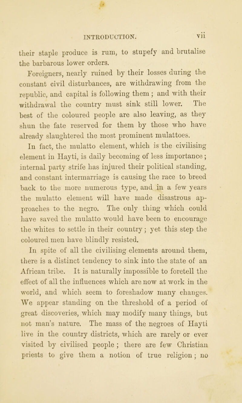 their staple produce is rum, to stupefy and brutalise the barbarous lower orders. Foreigners, nearly ruined by their losses during the constant civil disturbances, are withdrawing from the republic, and capital is following them ; and with their withdrawal the country must sink still lower. The best of the coloured people are also leaving, as they shun the fate reserved for them by those who have already slaughtered the most prominent mulattoes. In fact, the mulatto element, which is the civilising element in Hayti, is daily becoming of less importance ; internal party strife has injured their political standing, and constant intermarriage is causing the race to breed back to the more numerous type, and in a few years the mulatto element will have made disastrous ap- proaches to the negro. The only thing which could have saved the mulatto would have been to encourage the whites to settle in their country; yet this step the coloured men have blindly resisted. In spite of all the civilising elements around them, there is a distinct tendency to sink into the state of an African tribe. It is naturally impossible to foretell the effect of all the influences which are now at work in the world, and which seem to foreshadow many changes. We appear standing on the threshold of a period of great discoveries, which may modify many things, but not man’s nature. The mass of the negroes of Hayti live in the country districts, which are rarely or ever visited by civilised people ; there are few Christian priests to give them a notion of true religion; no