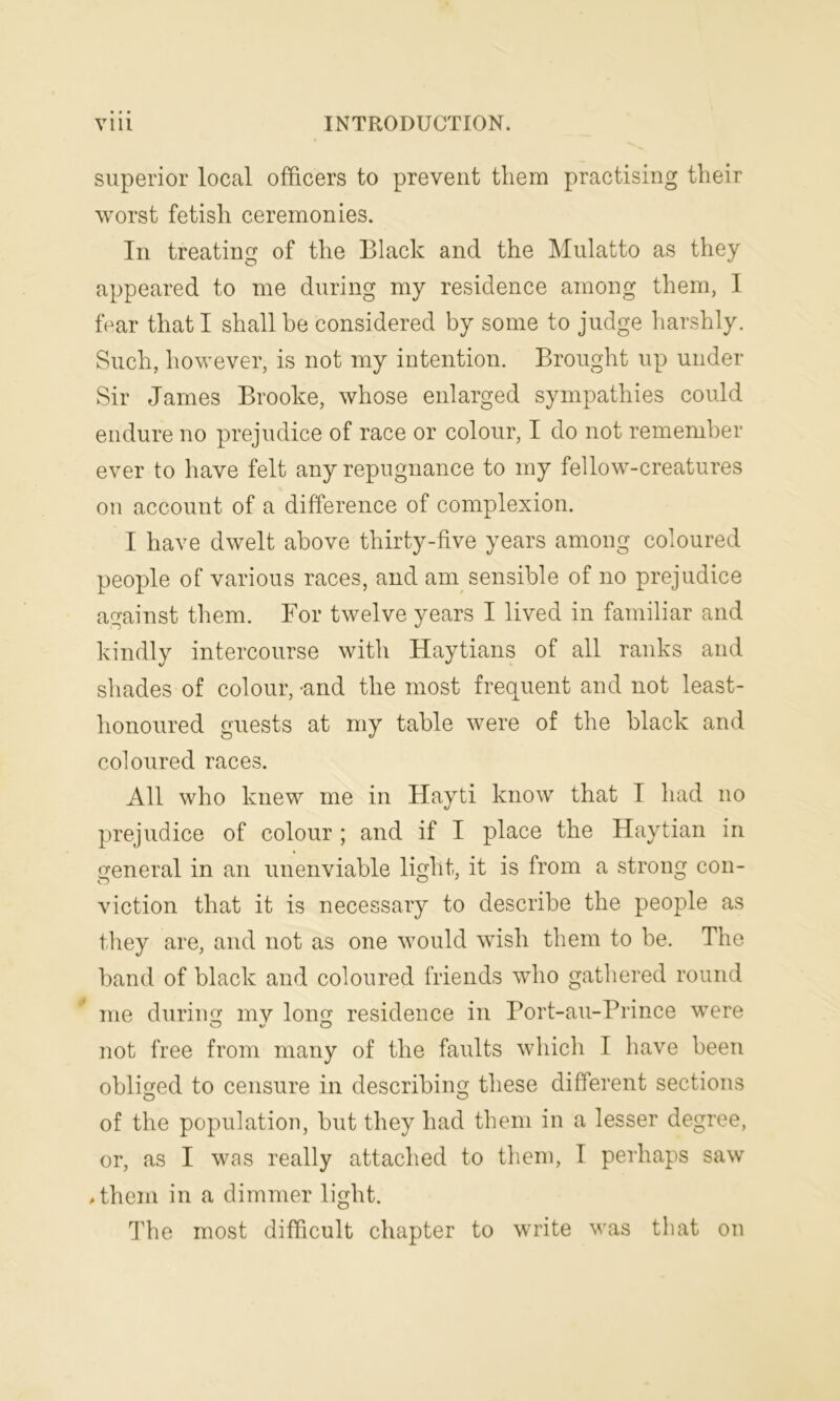 superior local officers to prevent them practising their worst fetish ceremonies. In treating of the Black and the Mulatto as they appeared to me during my residence among them, I fear that I shall be considered by some to judge harshly. Such, however, is not my intention. Brought up under Sir James Brooke, whose enlarged sympathies could endure no prejudice of race or colour, I do not remember ever to have felt any repugnance to my fellow-creatures on account of a difference of complexion. I have dwelt above thirty-five years among coloured people of various races, and am sensible of no prejudice against them. For twelve years I lived in familiar and kindly intercourse with Haytians of all ranks and shades of colour, -and the most frequent and not least- honoured guests at my table were of the black and coloured races. All who knew me in Hayti know that T had no prejudice of colour ; and if I place the Haytian in general in an unenviable light, it is from a strong con- viction that it is necessary to describe the people as they are, and not as one would wish them to be. The band of black and coloured friends who gathered round me during mv long residence in Port-au-Prince were not free from many of the faults which I have been obliged to censure in describing these different sections of the population, but they had them in a lesser degree, or, as I was really attached to them, T perhaps saw Ahem in a dimmer light. The most difficult chapter to write was that on