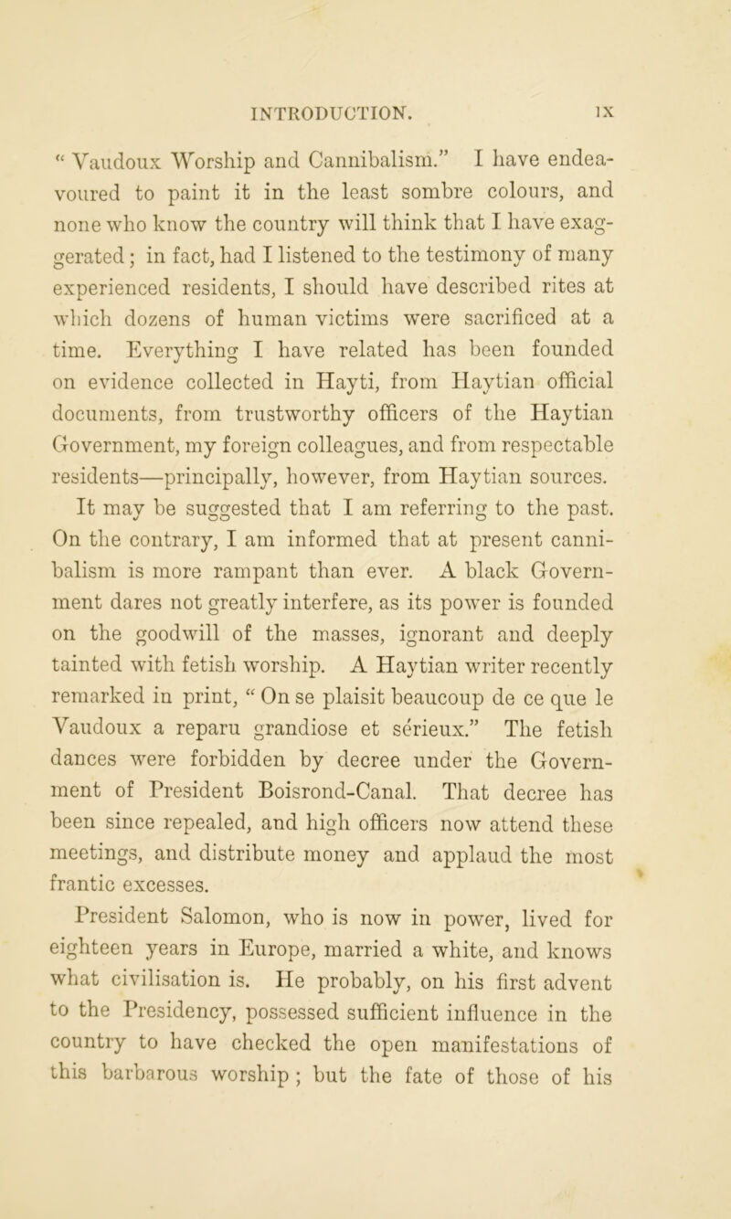 “ Vaudoux Worship and Cannibalism.” I have endea- voured to paint it in the least sombre colours, and none who know the country will think that I have exag- gerated ; in fact, had I listened to the testimony of many experienced residents, I should have described rites at which dozens of human victims were sacrificed at a time. Everything I have related has been founded on evidence collected in Hayti, from Haytian official documents, from trustworthy officers of the Haytian Government, my foreign colleagues, and from respectable residents—principally, however, from Haytian sources. It may be suggested that I am referring to the past. On the contrary, I am informed that at present canni- balism is more rampant than ever. A black Govern- ment dares not greatly interfere, as its power is founded on the goodwill of the masses, ignorant and deeply tainted with fetish worship. A Haytian writer recently remarked in print, “ On se plaisit beaucoup de ce que le Vaudoux a reparu grandiose et serieux.” The fetish dances were forbidden by decree under the Govern- ment of President Boisrond-Canal. That decree has been since repealed, and high officers now attend these meetings, and distribute money and applaud the most frantic excesses. President Salomon, who is now in power, lived for eighteen years in Europe, married a white, and knows what civilisation is. He probably, on his first advent to the Presidency, possessed sufficient influence in the country to have checked the open manifestations of this barbarous worship ; but the fate of those of his