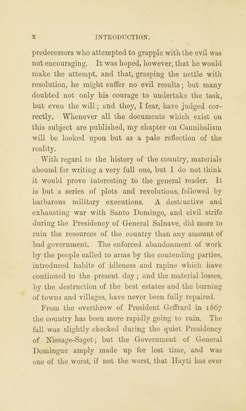 predecessors who attempted to grapple with the evil was not encouraging. It was hoped, however, that he would make the attempt, and that, grasping the nettle with resolution, he might suffer no evil results; but many doubted not only his courage to undertake the task, but even the will; and they, I fear, have judged cor- rectly. Whenever all the documents which exist on this subject are published, my chapter on Cannibalism will be looked upon but as a pale reflection of the reality. With regard to the history of the country, materials abound for writing a very full one, but I do not think it would prove interesting to the general reader. It is but a series of plots and revolutions, followed by barbarous military executions. A destructive and exhausting war with Santo Domingo, and civil strife during the Presidency of General Salnave, did more to ruin the resources of the country than any amount of bad government. The enforced abandonment of work by the people called to arms by the contending parties, introduced habits of idleness and rapine which have continued to the present day; and the material losses, by the destruction of the best estates and the burning of towns and villages, have never been fully repaired. From the overthrow of President Geffrard in 1867 the country has been more rapidly going to ruin. The fall was slightly checked during the quiet Presidency of Nissage-Saget; but the Government of General Domingue amply made up for lost time, and was one of the worst, if not the worst, that Hayti has ever