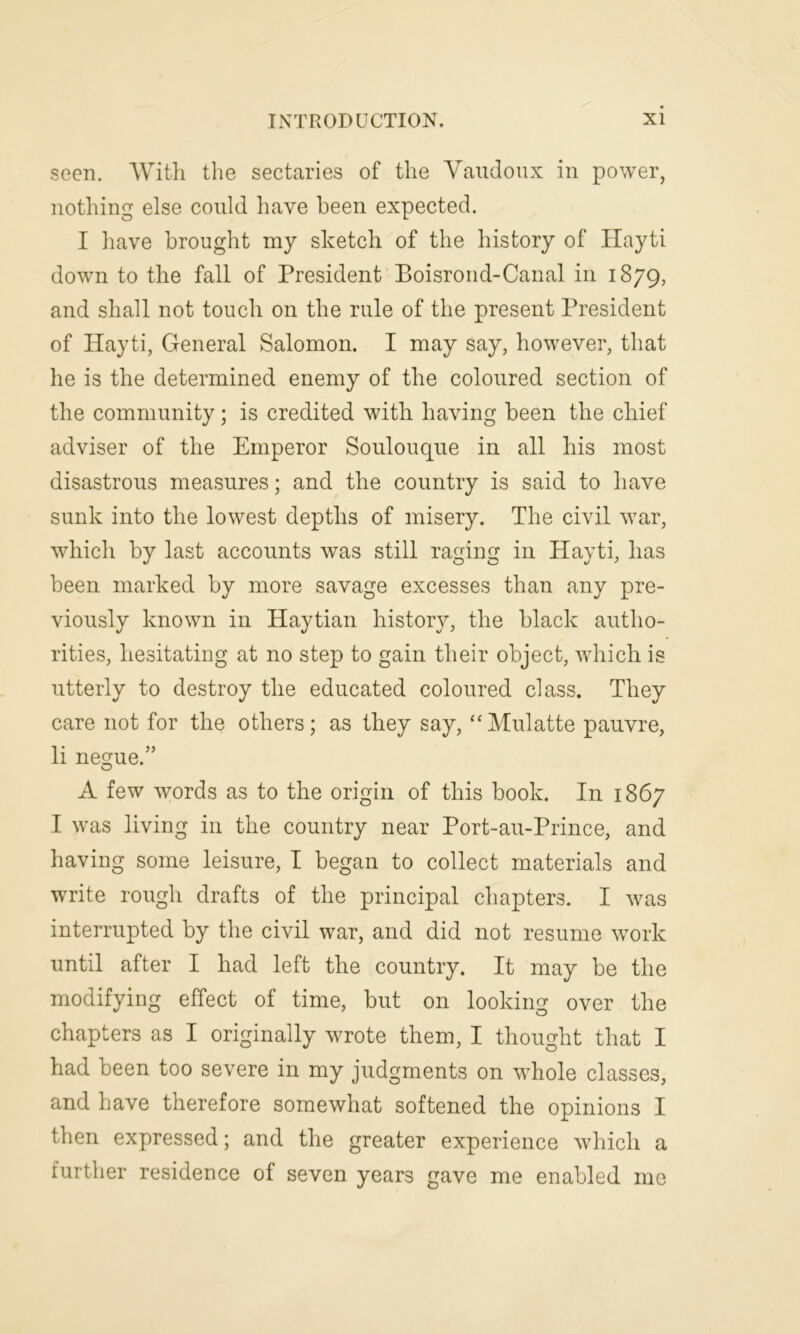 seen. With the sectaries of the Vaudoux in power, nothing else could have been expected. I have brought my sketch of the history of Hayti down to the fall of President Boisrond-Canal in 1879, and shall not touch on the rule of the present President of Hayti, General Salomon. I may say, however, that he is the determined enemy of the coloured section of the community; is credited with having been the chief adviser of the Emperor Soulouque in all his most disastrous measures; and the country is said to have sunk into the lowest depths of misery. The civil war, which by last accounts was still raging in Hayti, has been marked by more savage excesses than any pre- viously known in Haytian history, the black autho- rities, hesitating at no step to gain their object, which is utterly to destroy the educated coloured class. They care not for the others; as they say, “Mulatte pauvre, li negue.” A few words as to the origin of this book. In 1867 I was living in the country near Port-au-Prince, and having some leisure, I began to collect materials and write rough drafts of the principal chapters. I was interrupted by the civil war, and did not resume work until after I had left the country. It may be the modifying effect of time, but on looking over the chapters as I originally wrote them, I thought that I had been too severe in my judgments on whole classes, and have therefore somewhat softened the opinions I then expressed; and the greater experience which a further residence of seven years gave me enabled mo