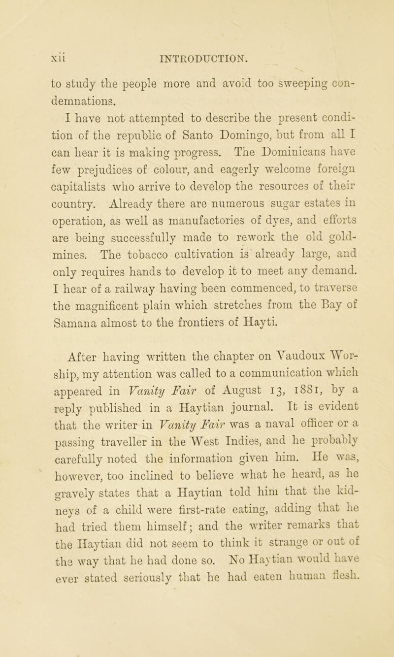 to study the people more and avoid too sweeping con- demnations. I have not attempted to describe the present condi- tion of the republic of Santo Domingo, but from all I can hear it is making progress. The Dominicans have few prejudices of colour, and eagerly welcome foreign capitalists who arrive to develop the resources of their country. Already there are numerous sugar estates in operation, as well as manufactories of dyes, and efforts are being successfully made to rework the old gold- mines. The tobacco cultivation is already large, and only requires hands to develop it to meet any demand. I hear of a railway having been commenced, to traverse the magnificent plain which stretches from the Bay of Samana almost to the frontiers of Hayti. After having written the chapter on Yaudoux Wor- ship, my attention was called to a communication which appeared in Vanity Fair of August 13, 1881, by a reply published in a Haytian journal. It is evident that the writer in Vanity Fair was a naval officer or a passing traveller in the West Indies, and he probably carefully noted the information given him. He was, however, too inclined to believe what he heard, as he gravely states that a Haytian told him that the kid- neys of a child were first-rate eating, adding that he had tried them himself; and the writer remarks that the Haytian did not seem to think it strange or out of the way that he had done so. No Haytian would have ever stated seriously that he had eaten human flesh.