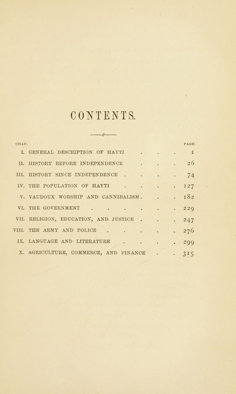 CONTENTS. o CHAP. PAGE I. GENERAL DESCRIPTION OF HAYTI ... I II. HISTORY BEFORE INDEPENDENCE . . .26 III. HISTORY SINCE INDEPENDENCE .... 74 IV. THE POPULATION OF HAYTI . . . . 12 J V. VAUDOUX WORSHIP AND CANNIBALISM. . . 182 VI. THE GOVERNMENT . . . . . .229 VII. RELIGION, EDUCATION, AND JUSTICE . . .247 VIII. THE ARMY AND POLICE . . . . .276 IX. LANGUAGE AND LITERATURE . . . 29C) X. AGRICULTURE, COMMERCE, AND FINANCE . . 315