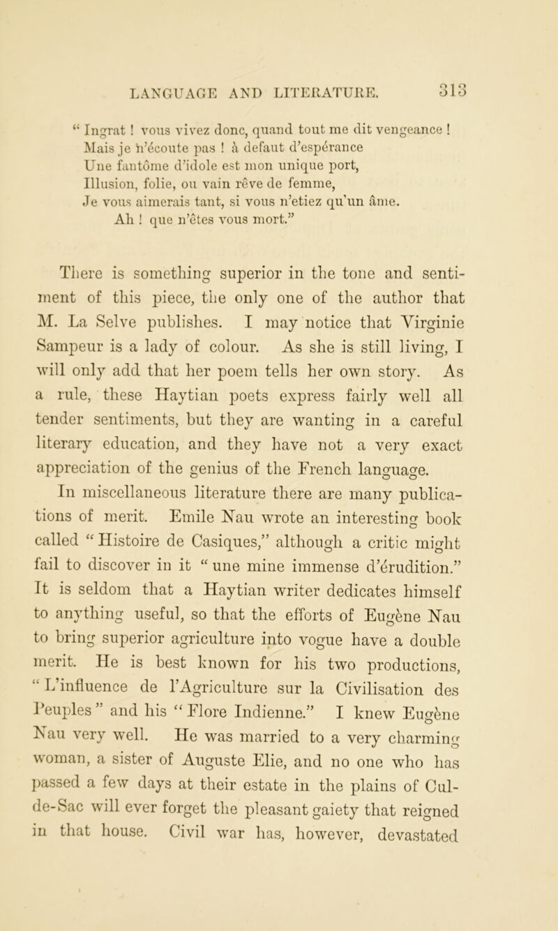 “ Ingrat ! vous vivez done, quand tout me dit vengeance ! Mais je h’ecoute pas ! a defaut d’esperance Une fan tome d’idole est mon unique port, Illusion, folie, ou vain reve de femme, Je vous aimerais taut, si vous n’etiez qu’un ame. All ! que n’etes vous mort.” There is something superior in the tone and senti- ment of this piece, the only one of the author that M. La Selve publishes. I may notice that Virginie Sampeur is a lady of colour. As she is still living, I will only add that her poem tells her own story. As a rule, these Haytian poets express fairly well all tender sentiments, but they are wanting in a careful literary education, and they have not a very exact appreciation of the genius of the French language. In miscellaneous literature there are many publica- tions of merit. Emile Nau wrote an interesting book called “ Histoire de Casques/’ although a critic might fail to discover in it “ une mine immense d’erudition.” It is seldom that a Haytian writer dedicates himself to anything useful, so that the efforts of Eugene Nail to bring superior agriculture into vogue have a double merit. He is best known for his two productions, L’iniluence de TAgriculture sur la Civilisation des Feuples ” and his “Flore Indienne.” I knew Eugene Kau very well. He was married to a very charming woman, a sister of Auguste Elie, and no one who has passed a few days at their estate in the plains of Cul- de-Sac will ever forget the pleasant gaiety that reigned in that house. Civil war has, however, devastated