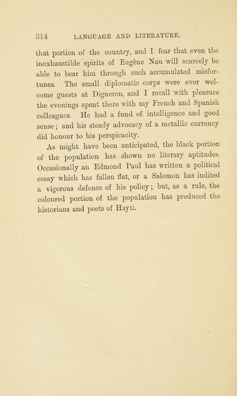 that portion of the country, and I fear that even the inexhaustible spirits of Eugene Nau will scarcely be able to bear him through such accumulated misfor- tunes. The small diplomatic corps were ever wel- come guests at Digneron, and I recall with pleasure the evenings spent there with my French and Spanish colleagues. He had a fund of intelligence and good sense j and his steady advocacy of a metallic cuirency did honour to his perspicacity. As might have been anticipated, the black portion of the population has shown no literary aptitudes. Occasionally an Edmond Paul has written a political essay which has fallen flat, or a Salomon has indited a vigorous defence of his policy; but, as a rule, the coloured portion of the population has produced the historians and poets of Hayti.