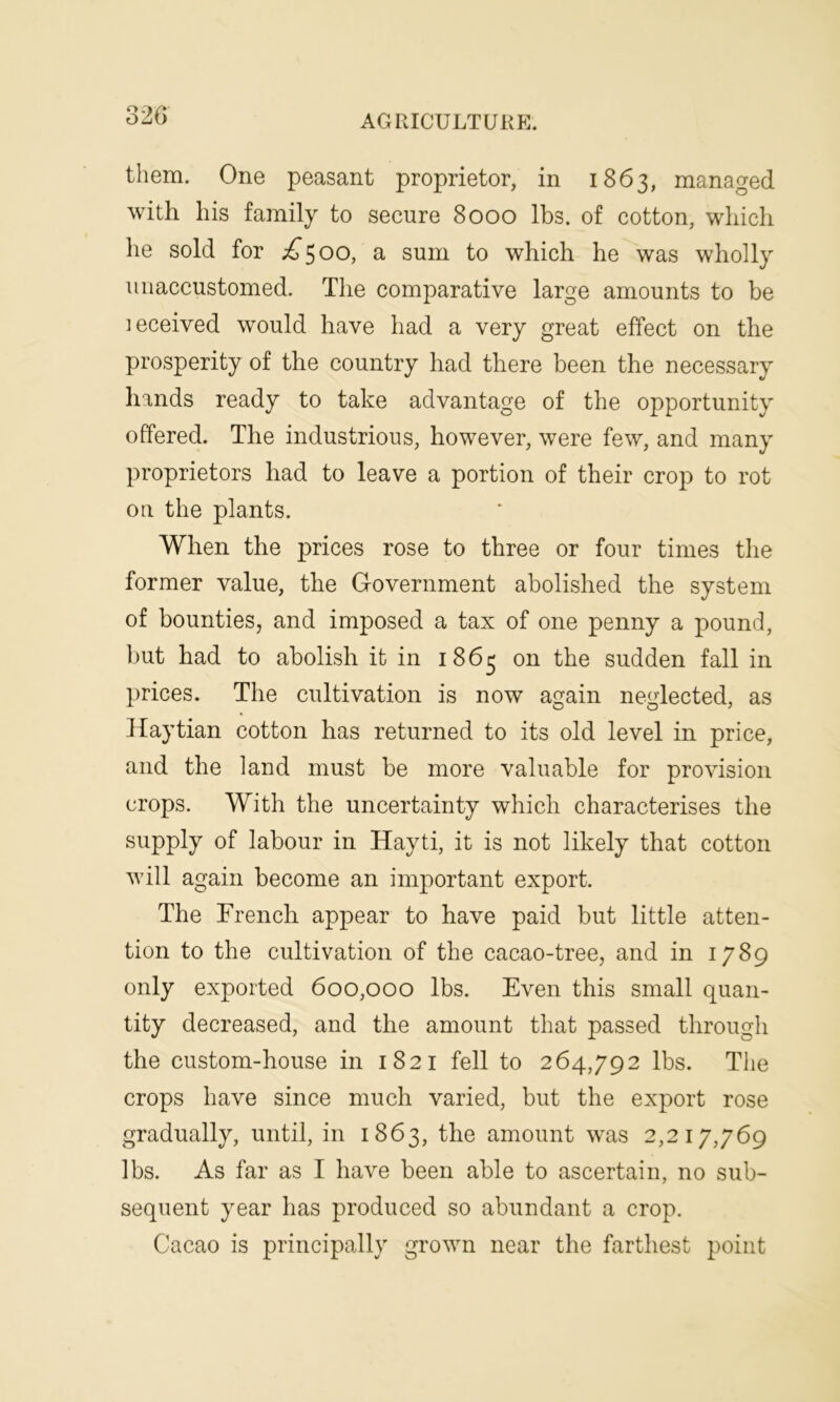 32 6 AGRICULTURE. them. One peasant proprietor, in 1863, managed with his family to secure 8000 lbs. of cotton, which he sold for ^500, a sum to which he was wholly unaccustomed. The comparative large amounts to be leceived would have had a very great effect on the prosperity of the country had there been the necessary hands ready to take advantage of the opportunity offered. The industrious, however, were few, and many proprietors had to leave a portion of their crop to rot on the plants. When the prices rose to three or four times the former value, the Government abolished the system of bounties, and imposed a tax of one penny a pound, but had to abolish it in 1863 on the sudden fall in prices. The cultivation is now again neglected, as Haytian cotton has returned to its old level in price, and the land must be more valuable for provision crops. With the uncertainty which characterises the supply of labour in Hayti, it is not likely that cotton will again become an important export. The French appear to have paid but little atten- tion to the cultivation of the cacao-tree, and in 1789 only exported 600,000 lbs. Even this small quan- tity decreased, and the amount that passed through the custom-house in 1821 fell to 264,792 lbs. The crops have since much varied, but the export rose gradually, until, in 1863, the amount was 2,217,769 lbs. As far as I have been able to ascertain, no sub- sequent year has produced so abundant a crop. Cacao is principally grown near the farthest point
