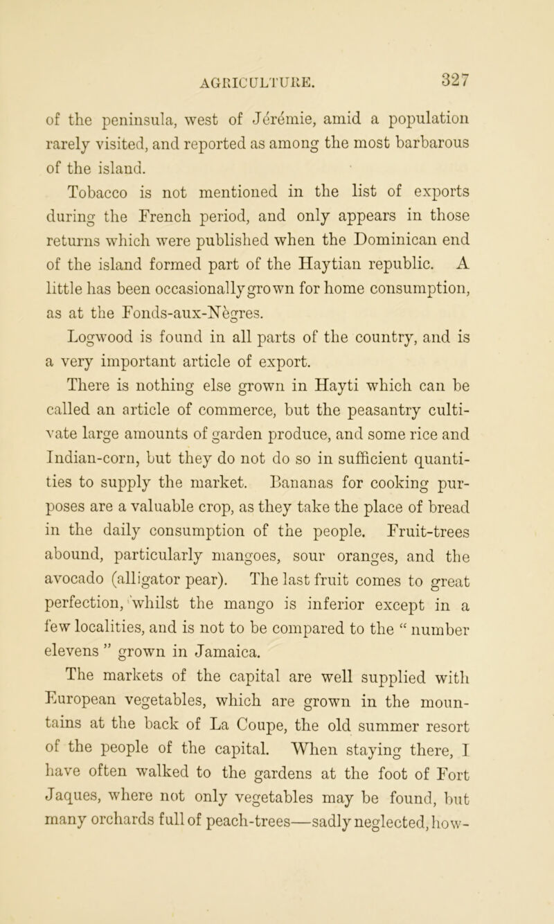 of the peninsula, west of Jeremie, amid a population rarely visited, and reported as among the most barbarous of the island. Tobacco is not mentioned in the list of exports during the French period, and only appears in those returns which were published when the Dominican end of the island formed part of the Haytian republic. A little has been occasionally grown for home consumption, as at the Fonds-aux-Negres. o Logwood is found in all parts of the country, and is a very important article of export. There is nothing else grown in Hayti which can he called an article of commerce, but the peasantry culti- vate large amounts of garden produce, and some rice and Indian-corn, hut they do not do so in sufficient quanti- ties to supply the market. Bananas for cooking pur- poses are a valuable crop, as they take the place of bread in the daily consumption of the people. Fruit-trees abound, particularly mangoes, sour oranges, and the avocado (alligator pear). The last fruit comes to great perfection, whilst the mango is inferior except in a few localities, and is not to be compared to the “ number elevens ” grown in Jamaica. The markets of the capital are well supplied with European vegetables, which are grown in the moun- tains at the back of La Coupe, the old summer resort of the people of the capital. When staying there, I have often walked to the gardens at the foot of Fort Jaques, where not only vegetables may be found, but many orchards full of peach-trees—sadly neglected, how-