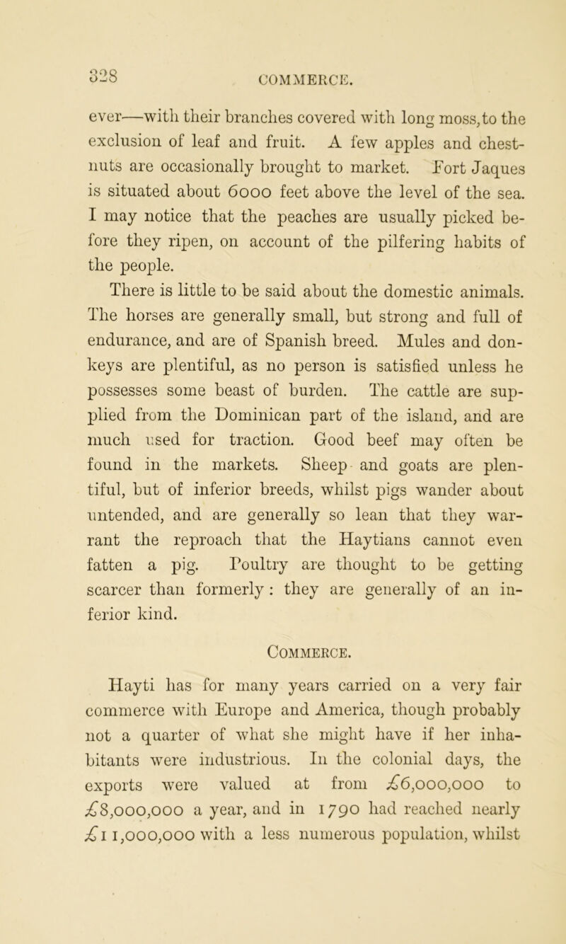 ever—with their branches covered with long moss, to the exclusion of leaf and fruit. A few apples and chest- nuts are occasionally brought to market. Port Jaques is situated about 6000 feet above the level of the sea. I may notice that the peaches are usually picked be- fore they ripen, on account of the pilfering habits of the people. There is little to be said about the domestic animals. The horses are generally small, but strong and full of endurance, and are of Spanish breed. Mules and don- keys are plentiful, as no person is satisfied unless he possesses some beast of burden. The cattle are sup- plied from the Dominican part of the island, and are much used for traction. Good beef may often be found in the markets. Sheep and goats are plen- tiful, but of inferior breeds, whilst pigs wander about untended, and are generally so lean that they war- rant the reproach that the Haytians cannot even fatten a pig. Poultry are thought to be getting scarcer than formerly : they are generally of an in- ferior kind. Commerce. Hayti has for many years carried on a very fair commerce with Europe and America, though probably not a quarter of what she might have if her inha- bitants were industrious. I11 the colonial days, the exports were valued at from ,£6,000,000 to £8,000,000 a year, and in 1790 had reached nearly £11,000,000 with a less numerous population, whilst