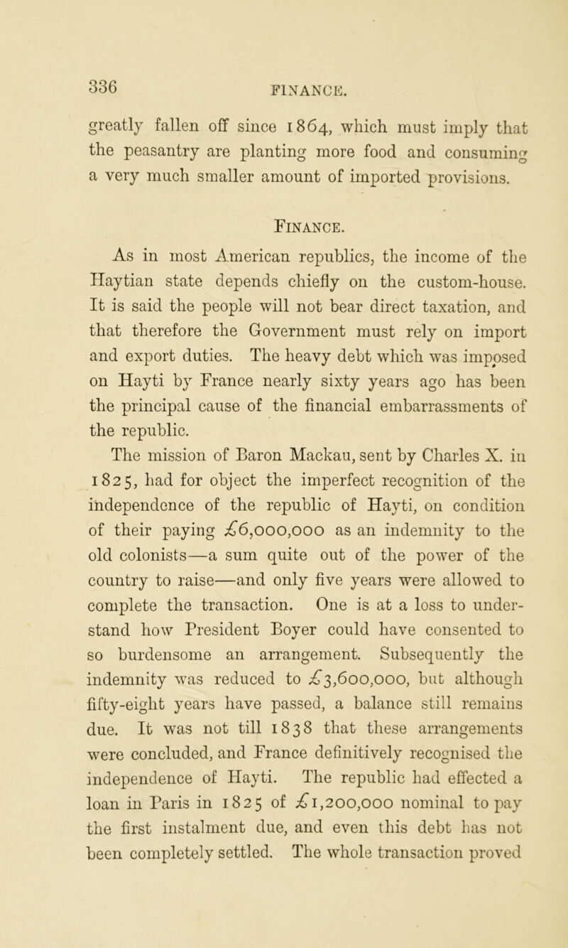 greatly fallen off since 1864, which must imply that the peasantry are planting more food and consuming a very much smaller amount of imported provisions. Finance. As in most American republics; the income of the Haytian state depends chiefly on the custom-house. It is said the people will not bear direct taxation, and that therefore the Government must rely on import and export duties. The heavy debt which was imposed on Hayti by France nearly sixty years ago has been the principal cause of the financial embarrassments of the republic. The mission of Baron Mackau, sent by Charles X. in 1825, had for object the imperfect recognition of the independence of the republic of Hayti, on condition of their paying A6,000,000 as an indemnity to the old colonists—a sum quite out of the power of the country to raise—and only five years were allowed to complete the transaction. One is at a loss to under- stand how President Boyer could have consented to so burdensome an arrangement. Subsequently the indemnity was reduced to A3,600,000, but although fifty-eight years have passed, a balance still remains due. It was not till 1838 that these arrangements were concluded, and France definitively recognised the independence of Hayti. The republic had effected a loan in Paris in 1825 of A 1,200,000 nominal to pay the first instalment due, and even this debt has not been completely settled. The whole transaction proved