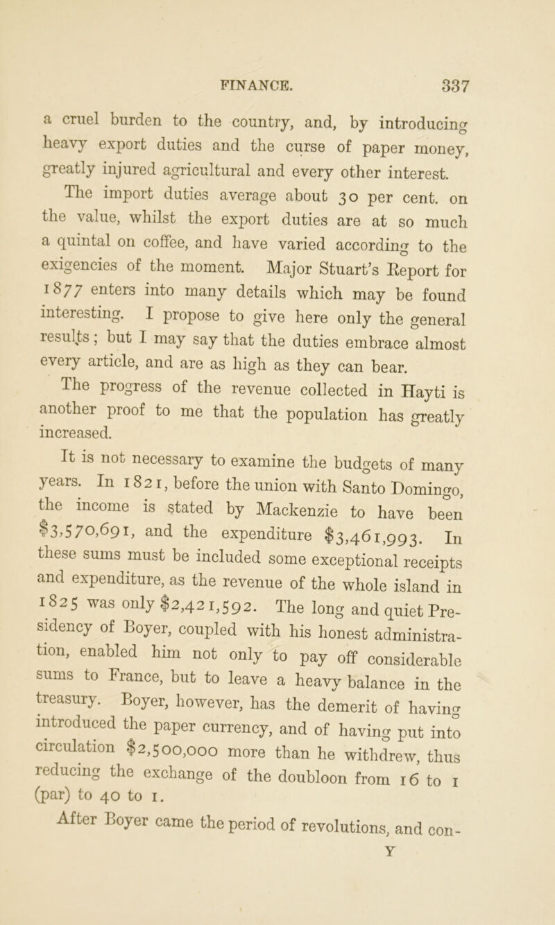 a cruel burden to the country, and, by introducing heavy export duties and the curse of paper money, greatly injured agricultural and every other interest. The import duties average about 30 per cent, on the value, whilst the export duties are at so much a quintal on coffee, and have varied according to the exigencies of the moment. Major Stuart’s Eeport for 1877 enters into many details which may be found interesting. I propose to give here only the general results; but I may say that the duties embrace almost every article, and are as high as they can bear. The progress of the revenue collected in Hayti is another proof to me that the population has greatly increased. It is not necessary to examine the budgets of many years- In 1821, before the union with Santo Domingo, the income is stated by Mackenzie to have been $3,570,691, and the expenditure $3,461,993. In these sums must be included some exceptional receipts and expenditure, as the revenue of the whole island in 1825 was only $2,42 1,592. The long and quiet Pre- sidency of Boyer, coupled with his honest administra- tion, enabled him not only to pay off considerable sums to France, but to leave a heavy balance in the treasury. Boyer, however, has the demerit of having introduced the paper currency, and of having put into circulation $2,500,000 more than he withdrew, thus reducing the exchange of the doubloon from 16 to 1 (par) to 40 to 1. After Boyer came the period of revolutions, and con- Y