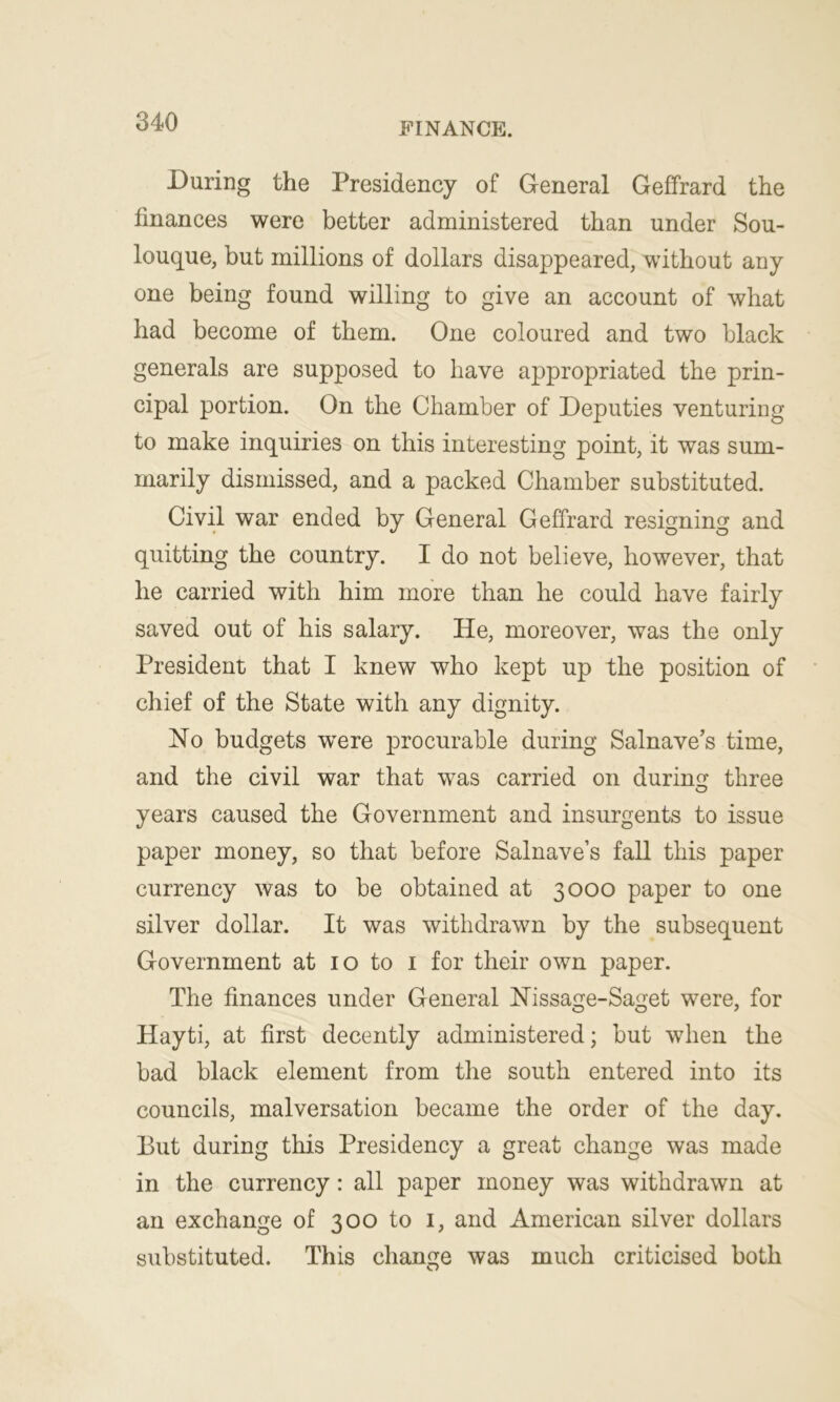 During the Presidency of General Geffrard the finances were better administered than under Sou- louque, but millions of dollars disappeared, without any one being found willing to give an account of what had become of them. One coloured and two black generals are supposed to have appropriated the prin- cipal portion. On the Chamber of Deputies venturing to make inquiries on this interesting point, it was sum- marily dismissed, and a packed Chamber substituted. Civil war ended by General Geffrard resigning and quitting the country. I do not believe, however, that he carried with him more than he could have fairly saved out of his salary. He, moreover, was the only President that I knew who kept up the position of chief of the State with any dignity. No budgets wTere procurable during Salnave’s time, and the civil war that was carried on during three years caused the Government and insurgents to issue paper money, so that before Salnave’s fall this paper currency was to be obtained at 3000 paper to one silver dollar. It was withdrawn by the subsequent Government at 10 to 1 for their own paper. The finances under General Nissage-Saget were, for Hayti, at first decently administered; but when the bad black element from the south entered into its councils, malversation became the order of the day. But during this Presidency a great change was made in the currency: all paper money was withdrawn at an exchange of 300 to 1, and American silver dollars substituted. This change was much criticised both