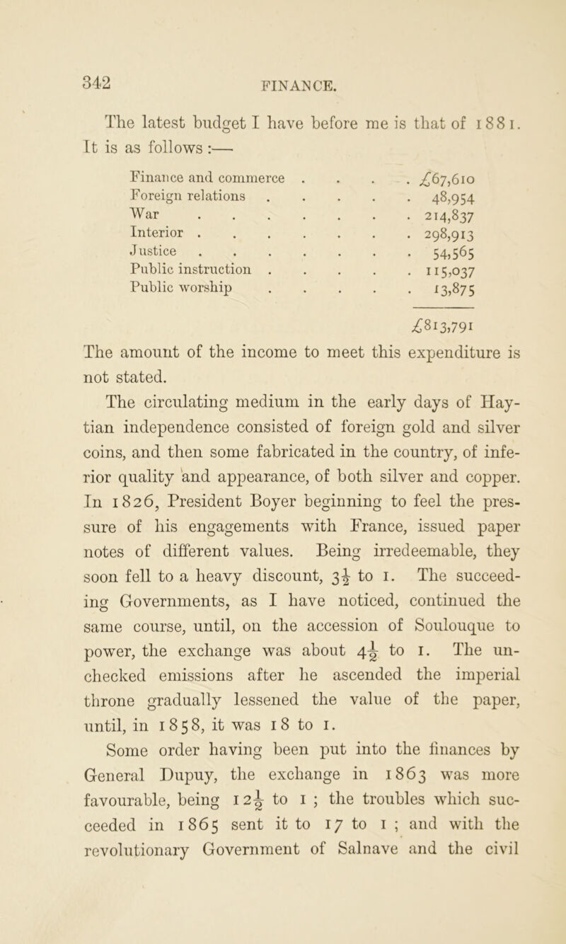 The latest budget I have before me is that of 18 8 i. It is as follows :— Finance and commerce . . . . ,£67,610 Foreign relations 48,954 War 214,837 Interior 298,913 Justice ....... 54,565 Public instruction ..... 115,037 Public worship 13,87 5 £813,791 The amount of the income to meet this expenditure is not stated. The circulating medium in the early days of Hay- tian independence consisted of foreign gold and silver coins, and then some fabricated in the country, of infe- rior quality and appearance, of both silver and copper. In 1826, President Boyer beginning to feel the pres- sure of his engagements with France, issued paper notes of different values. Being irredeemable, they soon fell to a heavy discount, 3^ to 1. The succeed- ing Governments, as I have noticed, continued the same course, until, on the accession of Soulouque to power, the exchange was about 4^ to 1. The un- checked emissions after he ascended the imperial throne gradually lessened the value of the paper, until, in 1 8 5 8, it was 18 to 1. Some order having been put into the finances by General Dupuy, the exchange in 1863 was more favourable, being 12^ to 1 ; the troubles which suc- ceeded in 1865 sent it to 17 to 1 ; and with the revolutionary Government of Salnave and the civil