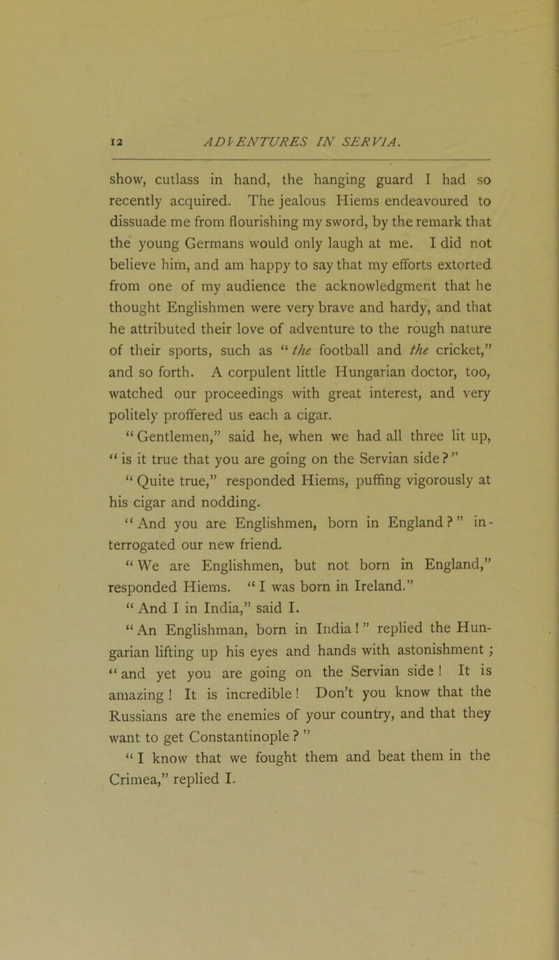 show, cutlass in hand, the hanging guard I had so recently acquired. The jealous Hiems endeavoured to dissuade me from flourishing my sword, by the remark that the young Germans would only laugh at me. I did not believe him, and am happy to say that my efforts extorted from one of my audience the acknowledgment that he thought Englishmen were very brave and hardy, and that he attributed their love of adventure to the rough nature of their sports, such as “ the football and the cricket,” and so forth. A corpulent little Hungarian doctor, too, watched our proceedings with great interest, and very politely proffered us each a cigar. “ Gentlemen,” said he, when we had all three lit up, “is it true that you are going on the Servian side?” “ Quite true,” responded Hiems, puffing vigorously at his cigar and nodding. “And you are Englishmen, born in England?” in- terrogated our new friend. “ We are Englishmen, but not born in England,” responded Hiems. “ I was born in Ireland.” “ And I in India,” said I. “ An Englishman, born in India! ” replied the Hun- garian lifting up his eyes and hands with astonishment; “ and yet you are going on the Servian side ! It is amazing ! It is incredible! Don’t you know that the Russians are the enemies of your country, and that they want to get Constantinople ? ” “ I know that we fought them and beat them in the Crimea,” replied I.