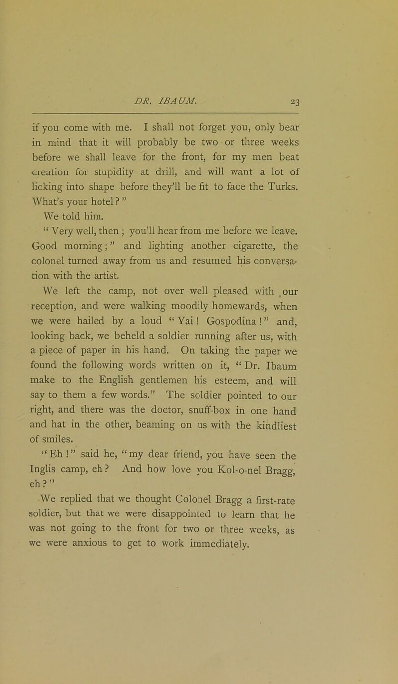 DR. I BAUM. if you come with me. I shall not forget you, only bear in mind that it will probably be two or three weeks before we shall leave for the front, for my men beat creation for stupidity at drill, and will want a lot of licking into shape before they’ll be fit to face the Turks. What’s your hotel ? ” We told him. “ Very well, then ; you’ll hear from me before we leave. Good morning; ” and lighting another cigarette, the colonel turned away from us and resumed his conversa- tion with the artist. We left the camp, not over well pleased with our reception, and were walking moodily homewards, when we were hailed by a loud “ Yai! Gospodina! ” and, looking back, we beheld a soldier running after us, with a piece of paper in his hand. On taking the paper we found the following words written on it, “ Dr. Ibaum make to the English gentlemen his esteem, and will say to them a few words.” The soldier pointed to our right, and there was the doctor, snuff-box in one hand and hat in the other, beaming on us with the kindliest of smiles. “Eh !” said he, “my dear friend, you have seen the Inglis camp, eh ? And how love you Kol-o-nel Bragg, eh?” We replied that we thought Colonel Bragg a first-rate soldier, but that we were disappointed to learn that he was not going to the front for two or three weeks, as we were anxious to get to work immediately.