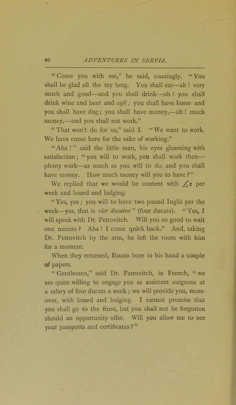 “ Come you with me,” he said, coaxingly. “ You shall be glad all the tay long. You shall eat—ah ! very much and good—and you shall drink—oh ! you shall drink wine and beer and cafe; you shall have horse and you shall have dog; you shall have money,—oh ! much money,—and you shall not work.” “That won’t do for us,” said I. “We want to work. We have come here for the sake of working.” “ Aha ! ” said the little man, his eyes gleaming with satisfaction; “ you will to work, you shall work then— plenty work—as much as you will to do, and you shall have money. How much money will you to have ? ” We replied that we would be content with £2 per week and board and lodging. “Yes, yes; you will to have two pound Inglis per the 1 week—yes, that is vier ducaten ” (four ducats). “ Yes, I will speak with Dr. Petrovitch. Will you so good to wait one minute ? Aha ! I come quick back.” And, taking Dr. Petrovitch by the arm, he left the room with him for a moment. When they returned, Ibaum bore in his hand a couple of papers. “ Gentlemen,” said Dr. Petrovitch, in French, “ we are quite willing to engage you as assistant surgeons at a salary of four ducats a week; we will provide you, more- over, with board and lodging. I cannot promise that you shall go to the front, but you shall not be forgotten should an opportunity offer. Will you allow me to see your passports and certificates ? ”