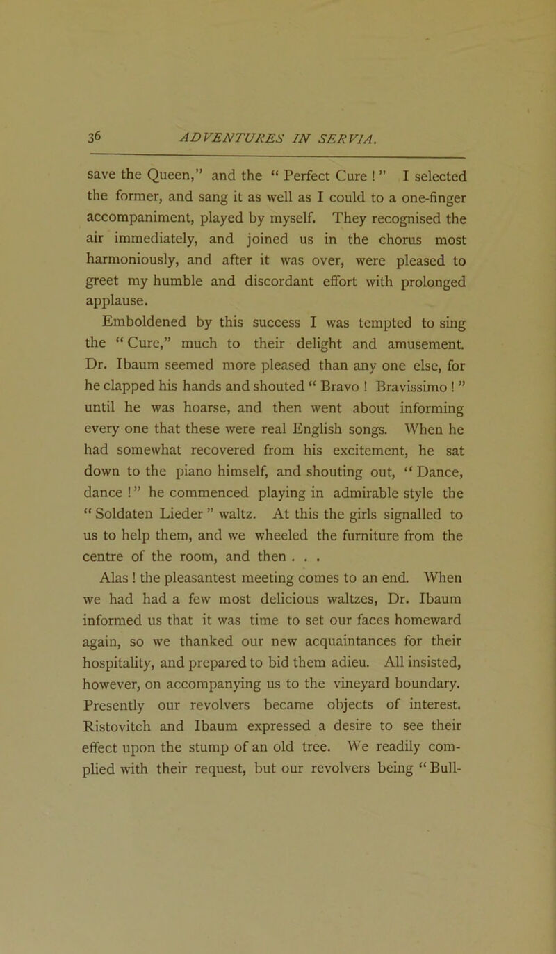 save the Queen,” and the “ Perfect Cure ! ” I selected the former, and sang it as well as I could to a one-finger accompaniment, played by myself. They recognised the air immediately, and joined us in the chorus most harmoniously, and after it was over, were pleased to greet my humble and discordant effort with prolonged applause. Emboldened by this success I was tempted to sing the “ Cure,” much to their delight and amusement Dr. Ibaum seemed more pleased than any one else, for he clapped his hands and shouted “ Bravo ! Bravissimo ! ” until he was hoarse, and then went about informing every one that these were real English songs. When he had somewhat recovered from his excitement, he sat down to the piano himself, and shouting out, “ Dance, dance!” he commenced playing in admirable style the “ Soldaten Lieder ” waltz. At this the girls signalled to us to help them, and we wheeled the furniture from the centre of the room, and then . . . Alas ! the pleasantest meeting comes to an end. When we had had a few most delicious waltzes, Dr. Ibaum informed us that it was time to set our faces homeward again, so we thanked our new acquaintances for their hospitality, and prepared to bid them adieu. All insisted, however, on accompanying us to the vineyard boundary. Presently our revolvers became objects of interest. Ristovitch and Ibaum expressed a desire to see their effect upon the stump of an old tree. We readily com- plied with their request, but our revolvers being “ Bull-