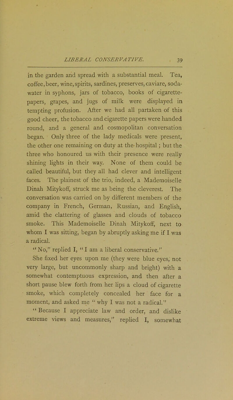in the garden and spread with a substantial meal. Tea, coffee,beer, wine,spirits, sardines, preserves, caviare, soda- water in syphons, jars of tobacco, books of cigarette- papers, grapes, and jugs of milk were displayed in tempting profusion. After we had all partaken of this good cheer, the tobacco and cigarette papers were handed round, and a general and cosmopolitan conversation began. Only three of the lady medicals were present, the other one remaining on duty at the- hospital; but the three who honoured us with their presence were really shining lights in their way. None of them could be called beautiful, but they all had clever and intelligent faces. The plainest of the trio, indeed, a Mademoiselle Dinah Mitykoff, struck me as being the cleverest. The conversation was carried on by different members of the company in French, German, Russian, and English, amid the clattering of glasses and clouds of tobacco smoke. This Mademoiselle Dinah Mitykoff, next to whom I was sitting, began by abruptly asking me if I was a radical. “No,” replied I, “I am a liberal conservative.” She fixed her eyes upon me (they were blue eyes, not very large, but uncommonly sharp and bright) with a somewhat contemptuous expression, and then after a short pause blew forth from her lips a cloud of cigarette smoke, which completely concealed her face for a moment, and asked me “ why I was not a radical.” “ Because I appreciate law and order, and dislike extreme views and measures,” replied I, somewhat