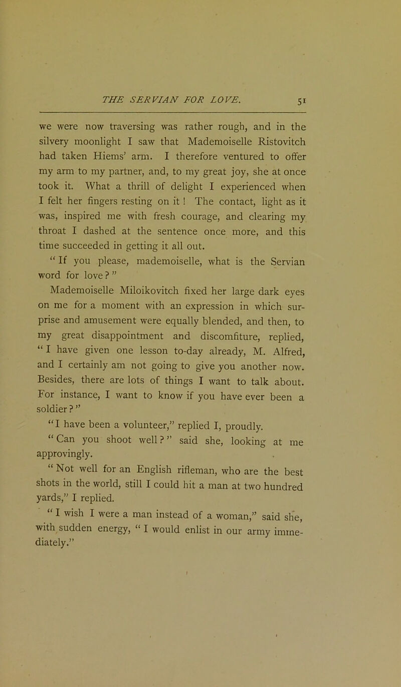 THE SERVIAN FOR LOVE. we were now traversing was rather rough, and in the silvery moonlight I saw that Mademoiselle Ristovitch had taken Haems’ arm. I therefore ventured to offer my arm to my partner, and, to my great joy, she at once took it. What a thrill of delight I experienced when I felt her fingers resting on it ! The contact, light as it was, inspired me with fresh courage, and clearing my throat I dashed at the sentence once more, and this time succeeded in getting it all out. “ If you please, mademoiselle, what is the Servian word for love ? ” Mademoiselle Miloikovitch fixed her large dark eyes on me for a moment with an expression in which sur- prise and amusement were equally blended, and then, to my great disappointment and discomfiture, replied, “ I have given one lesson to-day already, M. Alfred, and I certainly am not going to give you another now. Besides, there are lots of things I want to talk about. For instance, I want to know if you have ever been a soldier ? ” “I have been a volunteer,” replied I, proudly. Can you shoot well?” said she, looking at me approvingly. “ Not well for an English rifleman, who are the best shots in the world, still I could hit a man at two hundred yards,” I replied. “ I wish I were a man instead of a woman,” said she, with sudden energy,  I would enlist in our army imme- diately.”