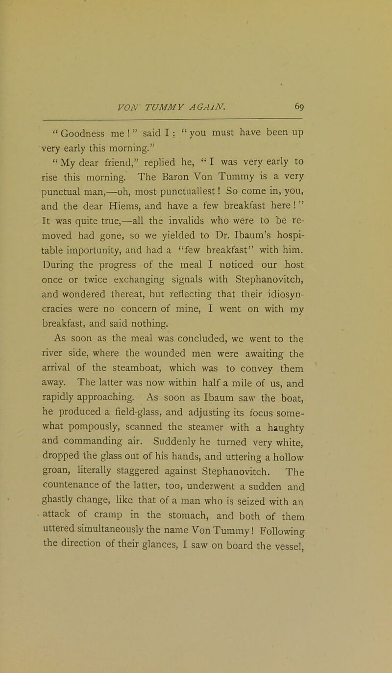 “ Goodness me ! ” said I : “ you must have been up very early this morning.” “ My dear friend,” replied he, “ I was very early to rise this morning. The Baron Von Tummy is a very punctual man,—oh, most punctuallest! So come in, you, and the dear Hiems, and have a few breakfast here! ” It was quite true,—all the invalids who were to be re- moved had gone, so we yielded to Dr. Ibaum’s hospi- table importunity, and had a “few breakfast” with him. During the progress of the meal I noticed our host once or twice exchanging signals with Stephanovitch, and wondered thereat, but reflecting that their idiosyn- cracies were no concern of mine, I went on with my breakfast, and said nothing. As soon as the meal was concluded, we went to the river side, where the wounded men were awaiting the arrival of the steamboat, which was to convey them away. The latter was now within half a mile of us, and rapidly approaching. As soon as Ibaum saw the boat, he produced a field-glass, and adjusting its focus some- what pompously, scanned the steamer with a haughty and commanding air. Suddenly he turned very white, dropped the glass out of his hands, and uttering a hollow groan, literally staggered against Stephanovitch. The countenance of the latter, too, underwent a sudden and ghastly change, like that of a man who is seized with an attack of cramp in the stomach, and both of them uttered simultaneously the name Von Tummy! Following the direction of their glances, I saw on board the vessel,