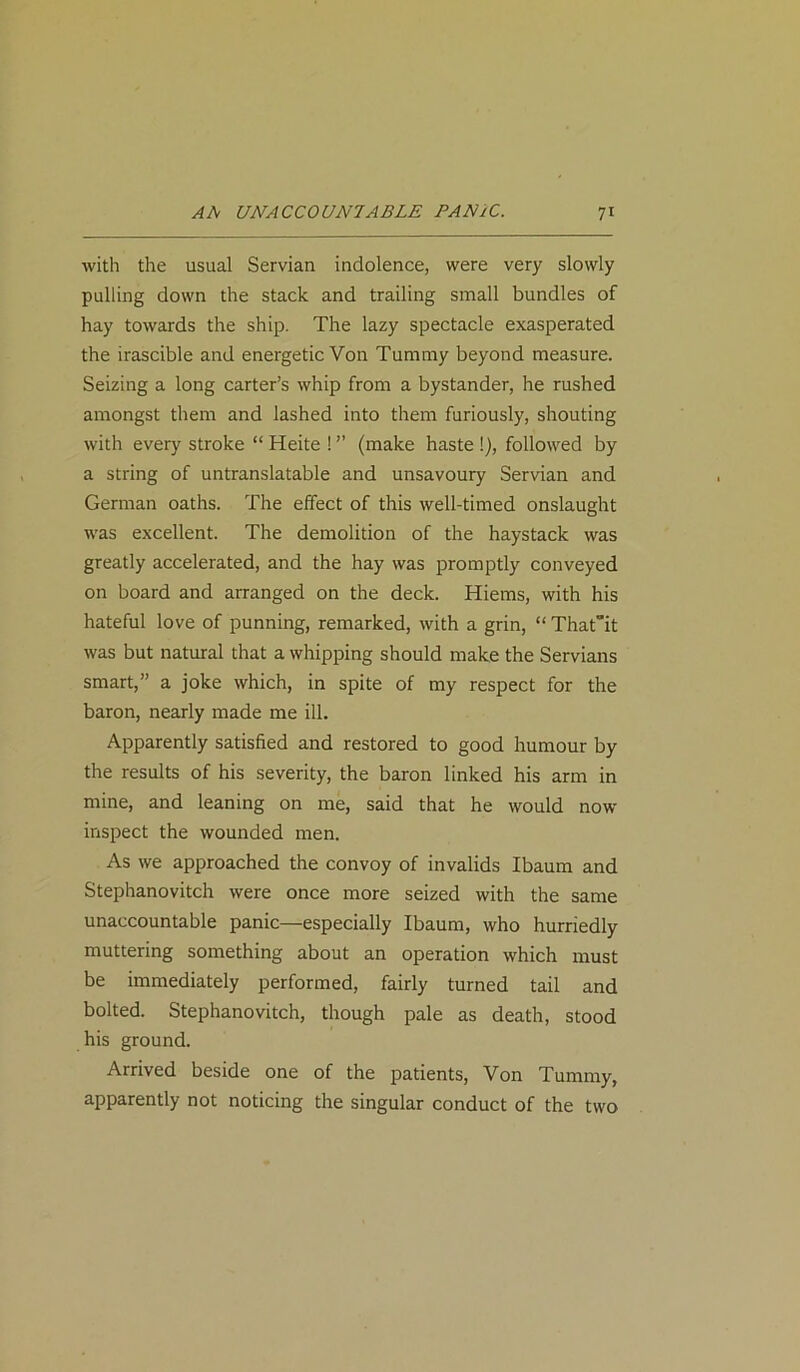 with the usual Servian indolence, were very slowly pulling down the stack and trailing small bundles of hay towards the ship. The lazy spectacle exasperated the irascible and energetic Von Tummy beyond measure. Seizing a long carter’s whip from a bystander, he rushed amongst them and lashed into them furiously, shouting with every stroke “ Heite ! ” (make haste !), followed by a string of untranslatable and unsavoury Servian and German oaths. The effect of this well-timed onslaught was excellent. The demolition of the haystack was greatly accelerated, and the hay was promptly conveyed on board and arranged on the deck. Hiems, with his hateful love of punning, remarked, with a grin, “ Thatit was but natural that a whipping should make the Servians smart,” a joke which, in spite of my respect for the baron, nearly made me ill. Apparently satisfied and restored to good humour by the results of his severity, the baron linked his arm in mine, and leaning on me, said that he would now inspect the wounded men. As we approached the convoy of invalids Ibaum and Stephanovitch were once more seized with the same unaccountable panic—especially Ibaum, who hurriedly muttering something about an operation which must be immediately performed, fairly turned tail and bolted. Stephanovitch, though pale as death, stood his ground. Arrived beside one of the patients, Von Tummy, apparently not noticing the singular conduct of the two