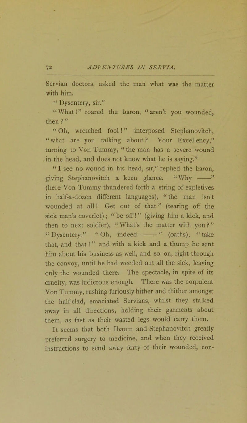 Servian doctors, asked the man what was the matter with him. “ Dysentery, sir.” “ What! ” roared the baron, “ aren’t you wounded, then ? ” “ Oh, wretched fool ! ” interposed Stephanovitch, “what are you talking about? Your Excellency,” turning to Von Tummy, “the man has a severe wound in the head, and does not know what he is saying.” “ I see no wound in his head, sir,” replied the baron, giving Stephanovitch a keen glance. “ Why ” (here Von Tummy thundered forth a string of expletives in half-a-dozen different languages), “the man isn’t wounded at all! Get out of that ” (tearing off the sick man’s coverlet); “ be off! ” (giving him a kick, and then to next soldier), “ What’s the matter with you ? ” “Dysentery.” “Oh, indeed ” (oaths), “take that, and that! ” and with a kick and a thump he sent him about his business as well, and so on, right through the convoy, until he had weeded out all the sick, leaving only the wounded there. The spectacle, in spite of its cruelty, was ludicrous enough. There was the corpulent Von Tummy, rushing furiously hither and thither amongst the half-clad, emaciated Servians, whilst they stalked away in all directions, holding their garments about them, as fast as their wasted legs would carry them. It seems that both Ibaum and Stephanovitch greatly preferred surgery to medicine, and when they received instructions to send away forty of their wounded, con-