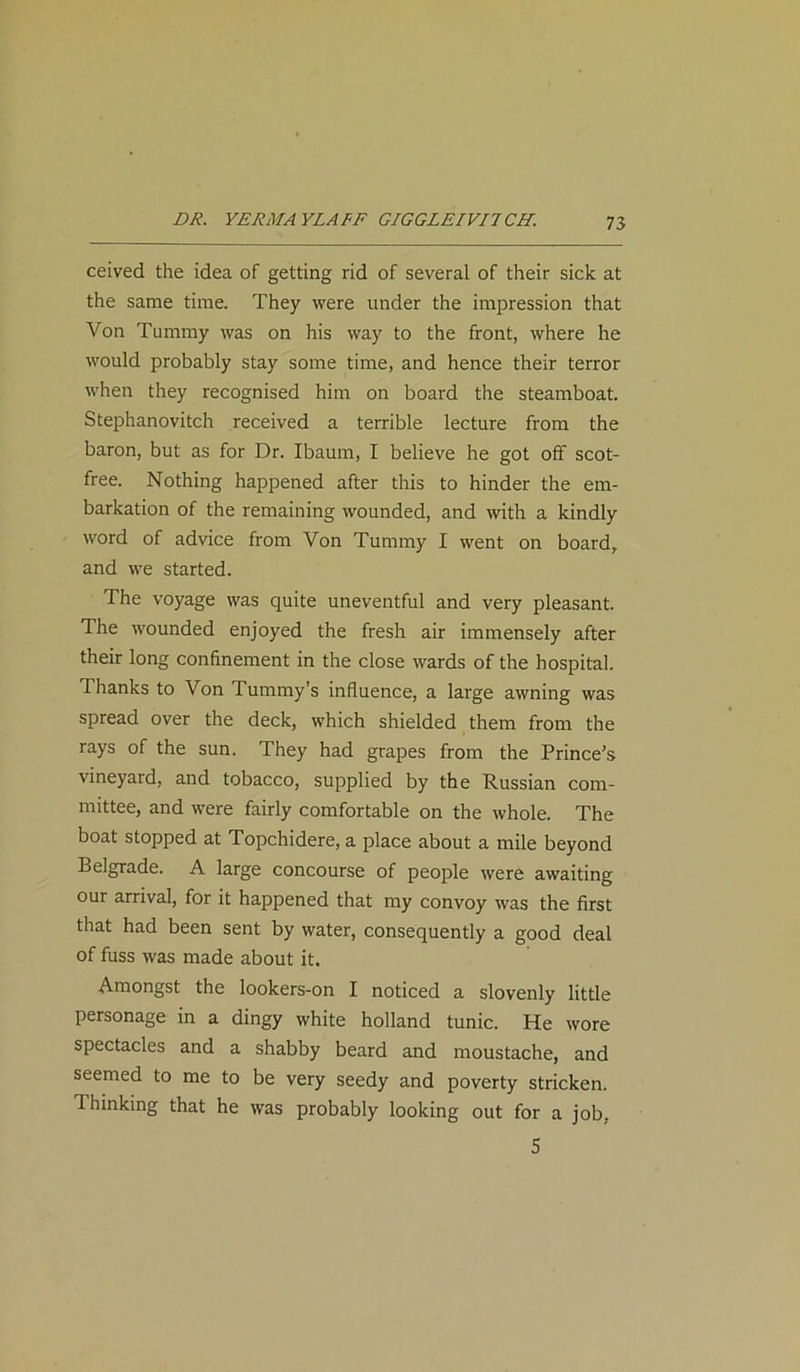 ceived the idea of getting rid of several of their sick at the same time. They were under the impression that Von Tummy was on his way to the front, where he would probably stay some time, and hence their terror when they recognised him on board the steamboat. Stephanovitch received a terrible lecture from the baron, but as for Dr. Ibaum, I believe he got off scot- free. Nothing happened after this to hinder the em- barkation of the remaining wounded, and with a kindly word of advice from Von Tummy I went on board, and we started. The voyage was quite uneventful and very pleasant. The rvounded enjoyed the fresh air immensely after their long confinement in the close wards of the hospital. Thanks to Von Tummy’s influence, a large awning was spread over the deck, which shielded them from the rays of the sun. They had grapes from the Prince’s vineyard, and tobacco, supplied by the Russian com- mittee, and were fairly comfortable on the whole. The boat stopped at Topchidere, a place about a mile beyond Belgrade. A large concourse of people were awaiting our arrival, for it happened that my convoy was the first that had been sent by water, consequently a good deal of fuss was made about it. Amongst the lookers-on I noticed a slovenly little personage in a dingy white holland tunic. He wore spectacles and a shabby beard and moustache, and seemed to me to be very seedy and poverty stricken. Thinking that he was probably looking out for a job. 5