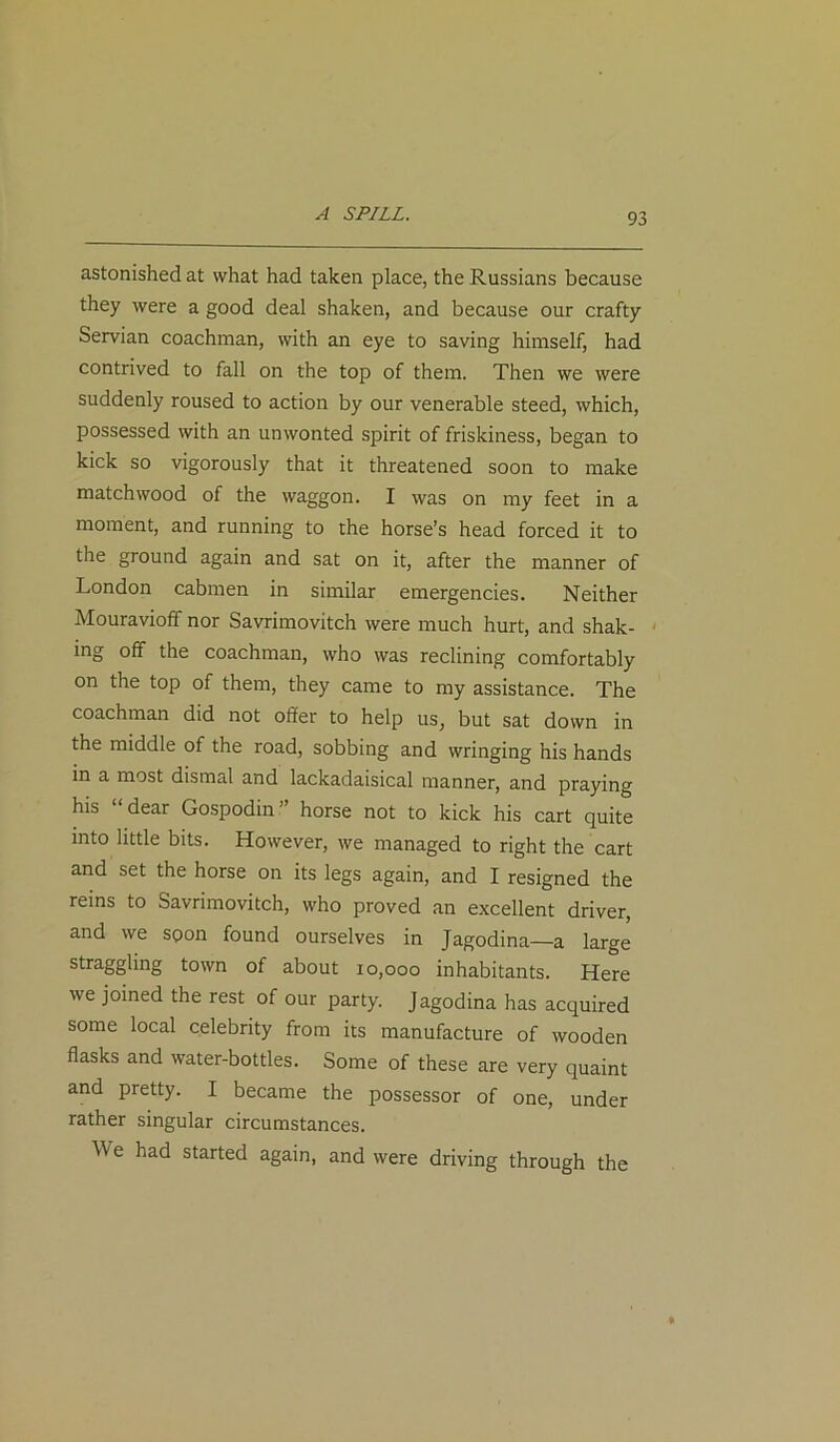 A SPILL. astonished at what had taken place, the Russians because they were a good deal shaken, and because our crafty Servian coachman, with an eye to saving himself, had contrived to fall on the top of them. Then we were suddenly roused to action by our venerable steed, which, possessed with an unwonted spirit of friskiness, began to kick so vigorously that it threatened soon to make matchwood of the waggon. I was on my feet in a moment, and running to the horse’s head forced it to the ground again and sat on it, after the manner of London cabmen in similar emergencies. Neither Mouravioff nor Savrimovitch were much hurt, and shak- ing off the coachman, who was reclining comfortably on the top of them, they came to my assistance. The coachman did not offer to help us, but sat down in the middle of the road, sobbing and wringing his hands in a most dismal and lackadaisical manner, and praying his dear Gospodin ’ horse not to kick his cart quite into little bits. However, we managed to right the cart and set the horse on its legs again, and I resigned the reins to Savrimovitch, who proved an excellent driver, and we spon found ourselves in Jagodina—a large straggling town of about 10,000 inhabitants. Here we joined the rest of our party. Jagodina has acquired some local celebrity from its manufacture of wooden flasks and water-bottles. Some of these are very quaint and pretty. I became the possessor of one, under rather singular circumstances. We had started again, and were driving through the