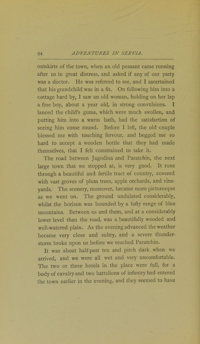 outskirts of the town, when an old peasant came running after us in great distress, and asked if any of our party was a doctor. He was referred to me, and I ascertained that his grandchild was in a fit. On following him into a cottage hard by, I saw an old woman, holding on her lap a fine boy, about a year old, in strong convulsions. I lanced the child’s gums, which were much swollen, and putting him into a warm bath, had the satisfaction of seeing him come round. Before I left, the old couple blessed me with touching fervour, and begged me so hard to accept a wooden bottle that they had made themselves, that I felt constrained to take it. The road between Jagodina and Paratchin, the next large town that we stopped at, is very good. It runs through a beautiful and fertile tract of country, covered with vast groves of plum trees, apple orchards, and vine- yards. The scenery, moreover, became more picturesque as we went on. The ground undulated considerably, whilst the horizon was bounded by a lofty range of blue mountains. Between us and them, and at a considerably lower level than the road, was a beautifully wooded and well-watered plain. As the evening advanced the weather became very close and sultry, and a severe thunder- storm broke upon us before we reached Paratchin. It was about half-past ten and pitch dark when we arrived, and we were all wet and very uncomfortable. The two or three hotels in the place were full, for a body of cavalry and two battalions of infantry had entered the town earlier in the evening, and they seemed to have