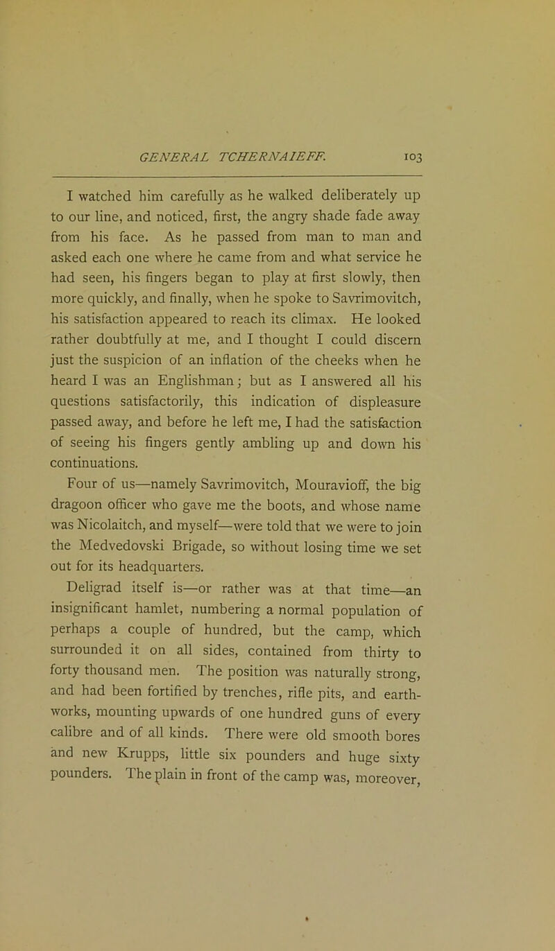 I watched him carefully as he walked deliberately up to our line, and noticed, first, the angry shade fade away from his face. As he passed from man to man and asked each one where he came from and what service he had seen, his fingers began to play at first slowly, then more quickly, and finally, when he spoke to Savrimovilch, his satisfaction appeared to reach its climax. He looked rather doubtfully at me, and I thought I could discern just the suspicion of an inflation of the cheeks when he heard I was an Englishman; but as I answered all his questions satisfactorily, this indication of displeasure passed away, and before he left me, I had the satisfaction of seeing his fingers gently ambling up and down his continuations. Four of us—namely Savrimovitch, Mouravioff, the big dragoon officer who gave me the boots, and whose name was Nicolaitch, and myself—were told that we were to join the Medvedovski Brigade, so without losing time we set out for its headquarters. Deligrad itself is—or rather was at that time—an insignificant hamlet, numbering a normal population of perhaps a couple of hundred, but the camp, which surrounded it on all sides, contained from thirty to forty thousand men. The position was naturally strong, and had been fortified by trenches, rifle pits, and earth- works, mounting upwards of one hundred guns of every calibre and of all kinds. There were old smooth bores and new Krupps, little six pounders and huge sixty pounders. I he plain in front of the camp was, moreover,