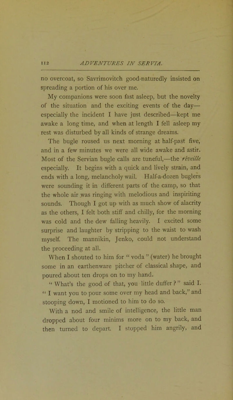 no overcoat, so Savrimovitch good-naturedly insisted on spreading a portion of his over me. My companions were soon fast asleep, but the novelty of the situation and the exciting events of the day— especially the incident I have just described—kept me awake a long time, and when at length I fell asleep my rest was disturbed by all kinds of strange dreams. The bugle roused us next morning at half-past five, and in a few minutes we were all wide awake and astir. Most of the Servian bugle calls are tuneful,—the reveille especially. It begins with a quick and lively strain, and ends with a long, melancholy wail. Half-a-dozen buglers were sounding it in different parts of the camp, so that the whole air was ringing with melodious and inspiriting sounds. Though I got up with as much show of alacrity as the others, I felt both stiff and chilly, for the morning was cold and the dew falling heavily. I excited some surprise and laughter by stripping to the waist to wash myself. The mannikin, Jenko, could not understand the proceeding at all. When I shouted to him for “ voda ” (water) he brought some in an earthenware pitcher of classical shape, and poured about ten drops on to my hand. “ What’s the good of that, you little duffer ? ” said I. “ I want you to pour some over my head and back,” and stooping down, I motioned to him to do so. With a nod and smile of intelligence, the little man dropped about four minims more on to my back, and then turned to depart. I stopped him angrily, and