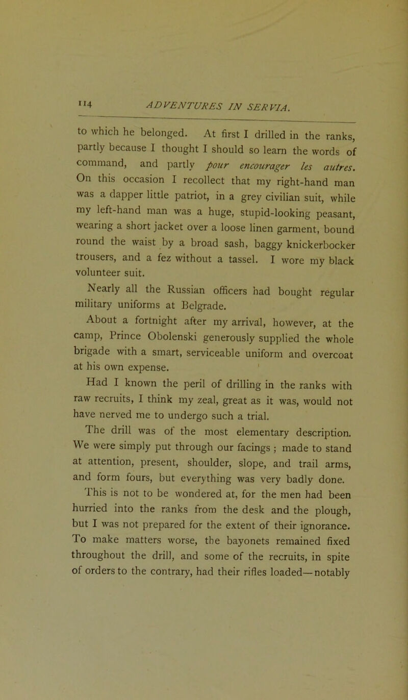 to which he belonged. At first I drilled in the ranks, partly because I thought I should so learn the words of command, and partly pour encourager les autres. On this occasion I recollect that my right-hand man was a dapper little patriot, in a grey civilian suit, while my left-hand man was a huge, stupid-looking peasant, wearing a short jacket over a loose linen garment, bound round the waist by a broad sash, baggy knickerbocker trousers, and a fez without a tassel. I wore my black volunteer suit. Nearly all the Russian officers had bought regular military uniforms at Belgrade. About a fortnight after my arrival, however, at the camp, Prince Obolenski generously supplied the whole brigade with a smart, serviceable uniform and overcoat at his own expense. Had I known the peril of drilling in the ranks with raw recruits, I think my zeal, great as it was, would not have nerved me to undergo such a trial. The drill was of the most elementary description. We were simply put through our facings ; made to stand at attention, present, shoulder, slope, and trail arms, and form fours, but everything was very badly done. 1 his is not to be wondered at, for the men had been hurried into the ranks from the desk and the plough, but I was not prepared for the extent of their ignorance, do make matters worse, the bayonets remained fixed throughout the drill, and some of the recruits, in spite of orders to the contrary, had their rifles loaded—notably