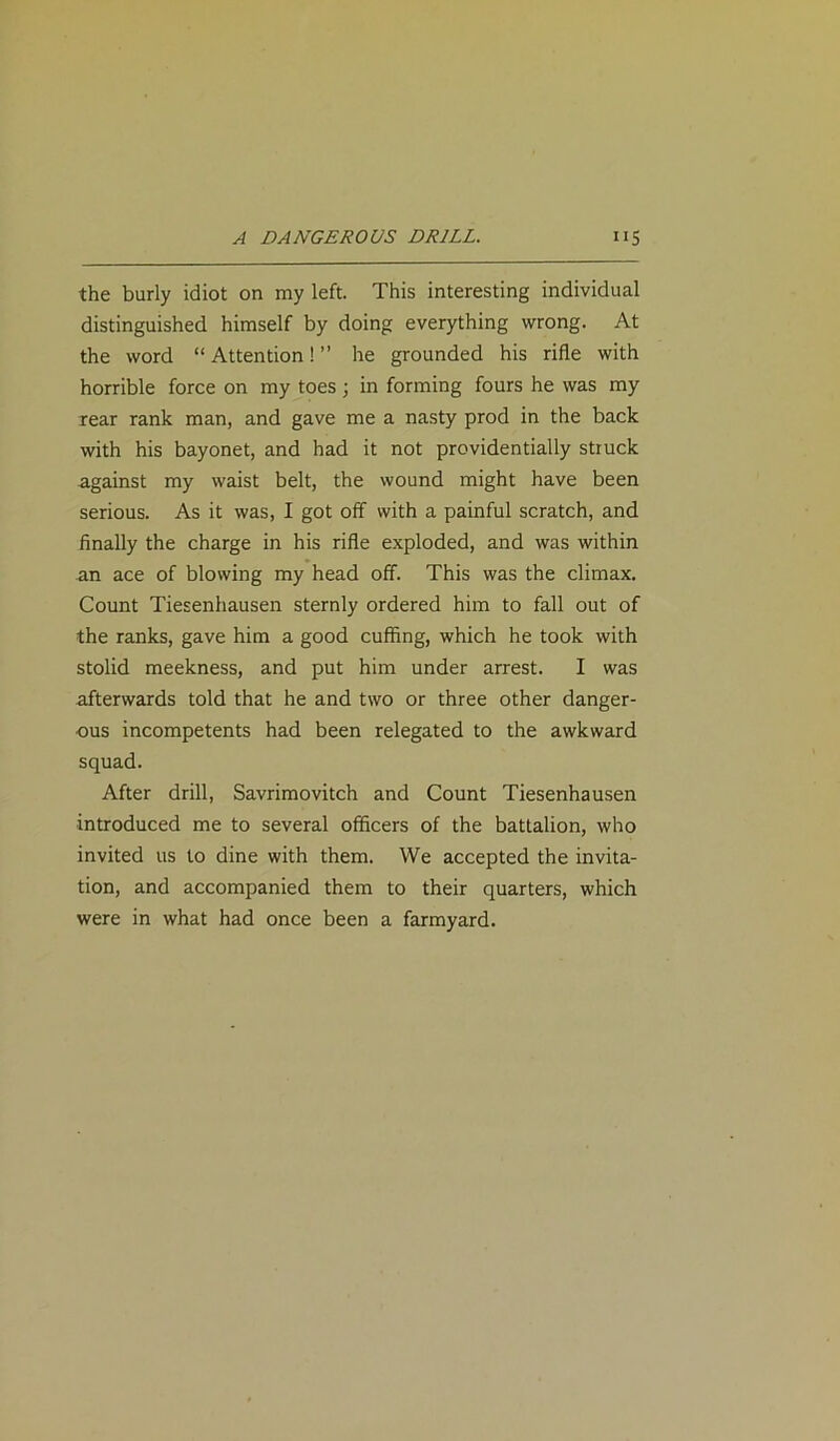 the burly idiot on my left. This interesting individual distinguished himself by doing everything wrong. At the word “ Attention! ” he grounded his rifle with horrible force on my toes; in forming fours he was my rear rank man, and gave me a nasty prod in the back with his bayonet, and had it not providentially struck against my waist belt, the wound might have been serious. As it was, I got off with a painful scratch, and finally the charge in his rifle exploded, and was within an ace of blowing my head off. This was the climax. Count Tiesenhausen sternly ordered him to fall out of the ranks, gave him a good cuffing, which he took with stolid meekness, and put him under arrest. I was afterwards told that he and two or three other danger- ous incompetents had been relegated to the awkward squad. After drill, Savrimovitch and Count Tiesenhausen introduced me to several officers of the battalion, who invited us to dine with them. We accepted the invita- tion, and accompanied them to their quarters, which were in what had once been a farmyard.