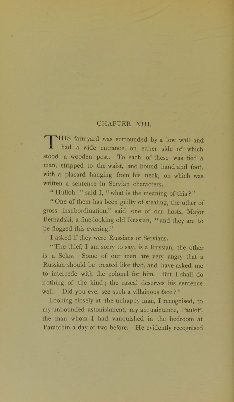 CHAPTER XIII. r^HIS farmyard was surrounded by a low wall and -1- had a wide entrance, on either side of which stood a wooden post. To each of these was tied a man, stripped to the waist, and bound hand and foot, with a placard hanging from his neck, on which was written a sentence in Servian characters. “ Hulloh ! ” said I, “ what is the meaning of this ? ” “ One of them has been guilty of stealing, the other of gross insubordination,” said one of our hosts, Major Bernadski, a fine-looking old Russian, “ and they are to be flogged this evening.” I asked if they were Russians or Servians. “The thief, I am sorry to say, is a Russian, the other is a Sclav. Some of our men are very angry that a Russian should be treated like that, and have asked me to intercede with the colonel for him. But I shall do nothing of the kind; the rascal deserves his sentence well. Did you ever see such a villainous face ? ” Looking closely at the unhappy man, I recognised, to my unbounded astonishment, my acquaintance, Pauloff. the man whom I had vanquished in the bedroom at Paratchin a day or two before. He evidently recognised