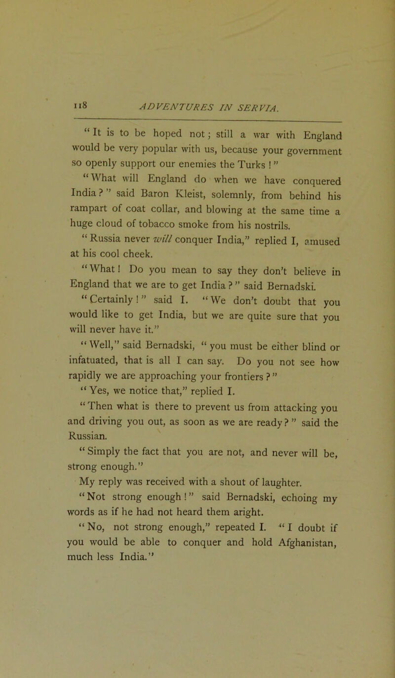 “ It is to be hoped not; still a war with England would be very popular with us, because your government so openly support our enemies the Turks ! ” What will England do when we have conquered India?” said Baron Kleist, solemnly, from behind his rampart of coat collar, and blowing at the same time a huge cloud of tobacco smoke from his nostrils. “ Russia never will conquer India,” replied I, amused at his cool cheek. “What! Do you mean to say they don’t believe in England that we are to get India ? ” said Bemadski. “ Certainly ! ” said I. “ We don’t doubt that you would like to get India, but we are quite sure that you will never have it.” “ Well,” said Bernadski, “ you must be either blind or infatuated, that is all 1 can say. Do you not see how rapidly we are approaching your frontiers ?” “ Yes, we notice that,” replied I. “ Then what is there to prevent us from attacking you and driving you out, as soon as we are ready ? ” said the Russian. “ Simply the fact that you are not, and never will be, strong enough.” My reply was received with a shout of laughter. “Not strong enough!” said Bernadski, echoing my words as if he had not heard them aright. “No, not strong enough,” repeated I. “ I doubt if you would be able to conquer and hold Afghanistan, much less India.”