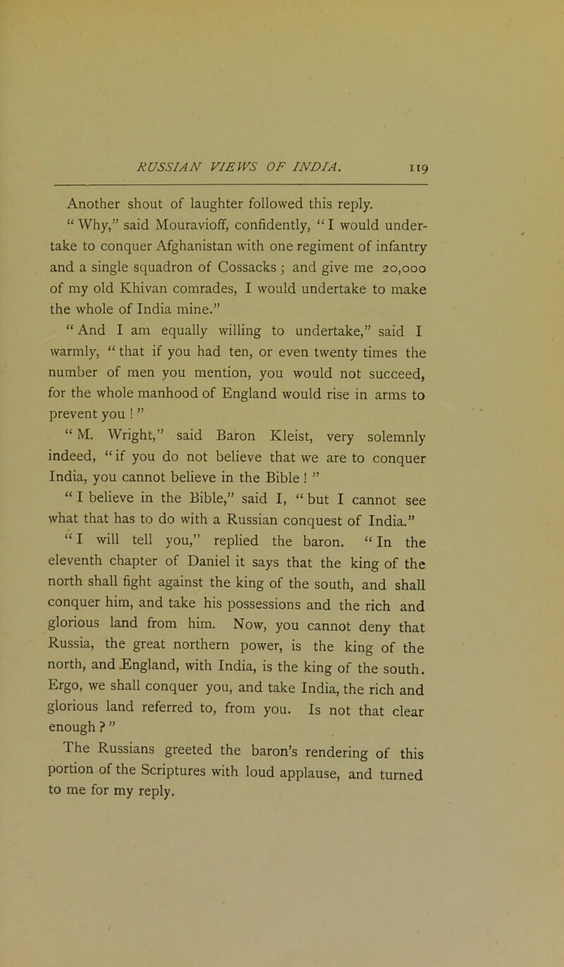 Another shout of laughter followed this reply. “Why,” said Mouravioff, confidently, “I would under- take to conquer Afghanistan with one regiment of infantry and a single squadron of Cossacks ; and give me 20,000 of my old Khivan comrades, I would undertake to make the whole of India mine.” “ And I am equally willing to undertake,” said I warmly, “ that if you had ten, or even twenty times the number of men you mention, you would not succeed, for the whole manhood of England would rise in arms to prevent you ! ” “ M. Wright,” said Baron Kleist, very solemnly indeed, “ if you do not believe that we are to conquer India, you cannot believe in the Bible ! ” “ I believe in the Bible,” said I, “ but I cannot see what that has to do with a Russian conquest of India.” “ I will tell you,” replied the baron. “ In the eleventh chapter of Daniel it says that the king of the north shall fight against the king of the south, and shall conquer him, and take his possessions and the rich and glorious land from him. Now, you cannot deny that Russia, the great northern power, is the king of the north, and .England, with India, is the king of the south. Ergo, we shall conquer you, and take India, the rich and glorious land referred to, from you. Is not that clear enough ? ” The Russians greeted the baron’s rendering of this portion of the Scriptures with loud applause, and turned to me for my reply.