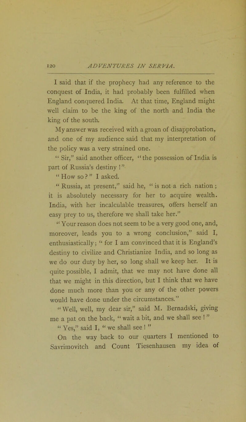 I said that if the prophecy had any reference to the conquest of India, it had probably been fulfilled when England conquered India. At that time, England might well claim to be the king of the north and India the king of the south. My answer was received with a groan of disapprobation, and one of my audience said that my interpretation of the policy was a very strained one. “ Sir,” said another officer, “ the possession of India is part of Russia’s destiny ! ” “ How so ? ” I asked. “ Russia, at present,” said he, “ is not a rich nation ; it is absolutely necessary for her to acquire wealth. India, with her incalculable treasures, offers herself an easy prey to us, therefore we shall take her.” “ Your reason does not seem to be a very good one, and, moreover, leads you to a wrong conclusion,” said I, enthusiastically; “ for I am convinced that it is England’s destiny to civilize and Christianize India, and so long as we do our duty by her, so long shall vve keep her. It is quite possible, I admit, that we may not have done all that we might in this direction, but I think that we have done much more than you or any of the other powers would have done under the circumstances.” “ Well, well, my dear sir,” said M. Bernadski, giving me a pat on the back, “ wait a bit, and we shall see ! ” “ Yes,” said I, “ we shall see ! ” On the way back to our quarters I mentioned to Savrimovitch and Count Tiesenhausen my idea of