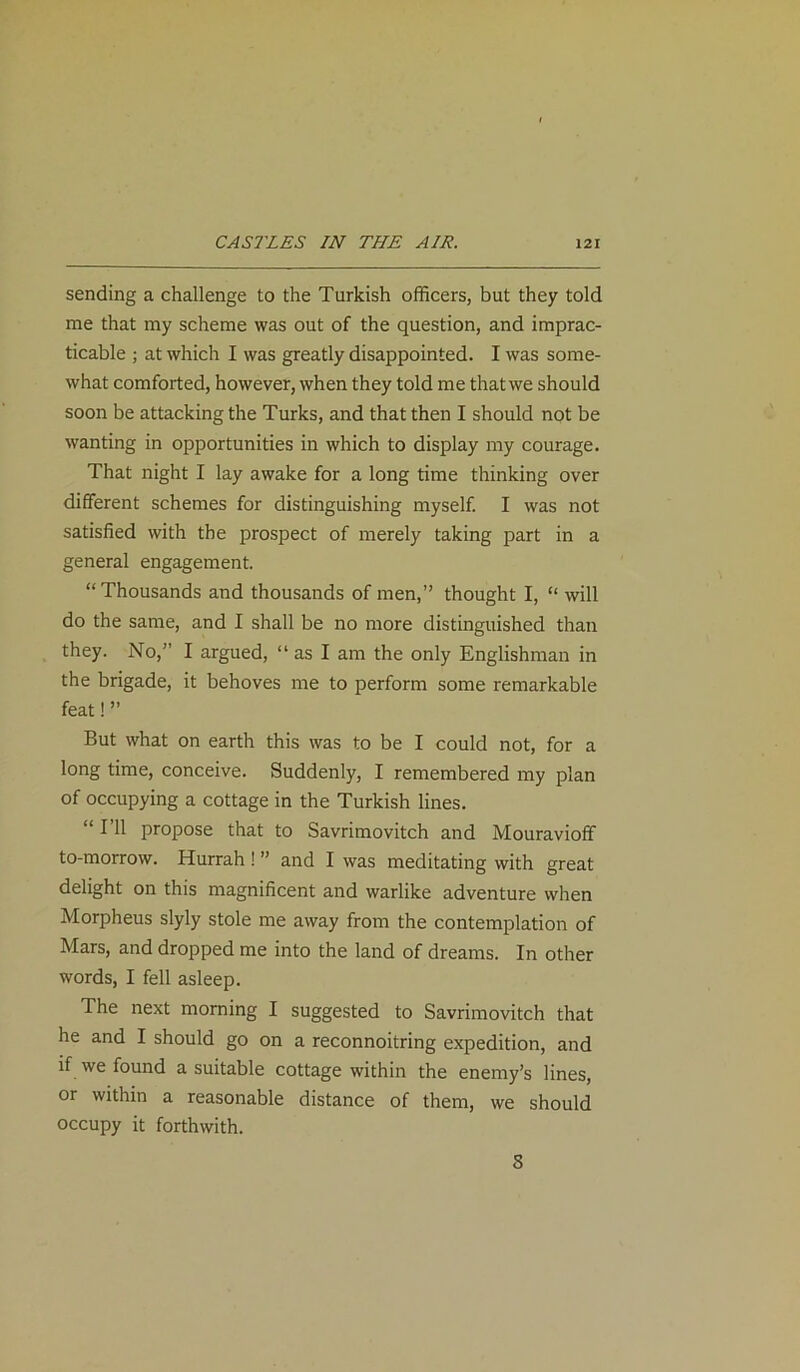 sending a challenge to the Turkish officers, but they told me that my scheme was out of the question, and imprac- ticable ; at which I was greatly disappointed. I was some- what comforted, however, when they told me that we should soon be attacking the Turks, and that then I should not be wanting in opportunities in which to display my courage. That night I lay awake for a long time thinking over different schemes for distinguishing myself. I was not satisfied with the prospect of merely taking part in a general engagement. “Thousands and thousands of men,” thought I, “ will do the same, and I shall be no more distinguished than they. No,” I argued, “ as I am the only Englishman in the brigade, it behoves me to perform some remarkable feat! ” But what on earth this was to be I could not, for a long time, conceive. Suddenly, I remembered my plan of occupying a cottage in the Turkish lines. “ I’ll propose that to Savrimovitch and Mouravioff to-morrow. Hurrah ! ” and I was meditating with great delight on this magnificent and warlike adventure when Morpheus slyly stole me away from the contemplation of Mars, and dropped me into the land of dreams. In other words, I fell asleep. The next morning I suggested to Savrimovitch that he and I should go on a reconnoitring expedition, and if we found a suitable cottage within the enemy’s lines, or within a reasonable distance of them, we should occupy it forthwith. 8