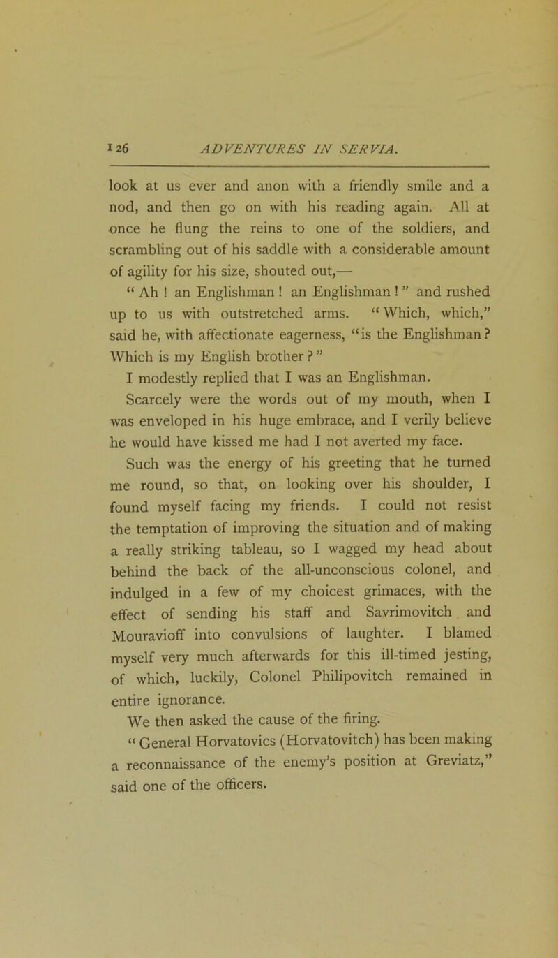 look at us ever and anon with a friendly smile and a nod, and then go on with his reading again. All at once he flung the reins to one of the soldiers, and scrambling out of his saddle with a considerable amount of agility for his size, shouted out,— “ Ah ! an Englishman ! an Englishman ! ” and rushed up to us with outstretched arms. “ Which, which,” said he, with affectionate eagerness, “is the Englishman? Which is my English brother ? ” I modestly replied that I was an Englishman. Scarcely were the words out of my mouth, when I was enveloped in his huge embrace, and I verily believe he would have kissed me had I not averted my face. Such was the energy of his greeting that he turned me round, so that, on looking over his shoulder, I found myself facing my friends. I could not resist the temptation of improving the situation and of making a really striking tableau, so I wagged my head about behind the back of the all-unconscious colonel, and indulged in a few of my choicest grimaces, with the effect of sending his staff and Savrimovitch and Mouravioff into convulsions of laughter. I blamed myself very much afterwards for this ill-timed jesting, of which, luckily, Colonel Philipovitch remained in entire ignorance. We then asked the cause of the firing. « General Horvatovics (Horvatovitch) has been making a reconnaissance of the enemy’s position at Greviatz,” said one of the officers.