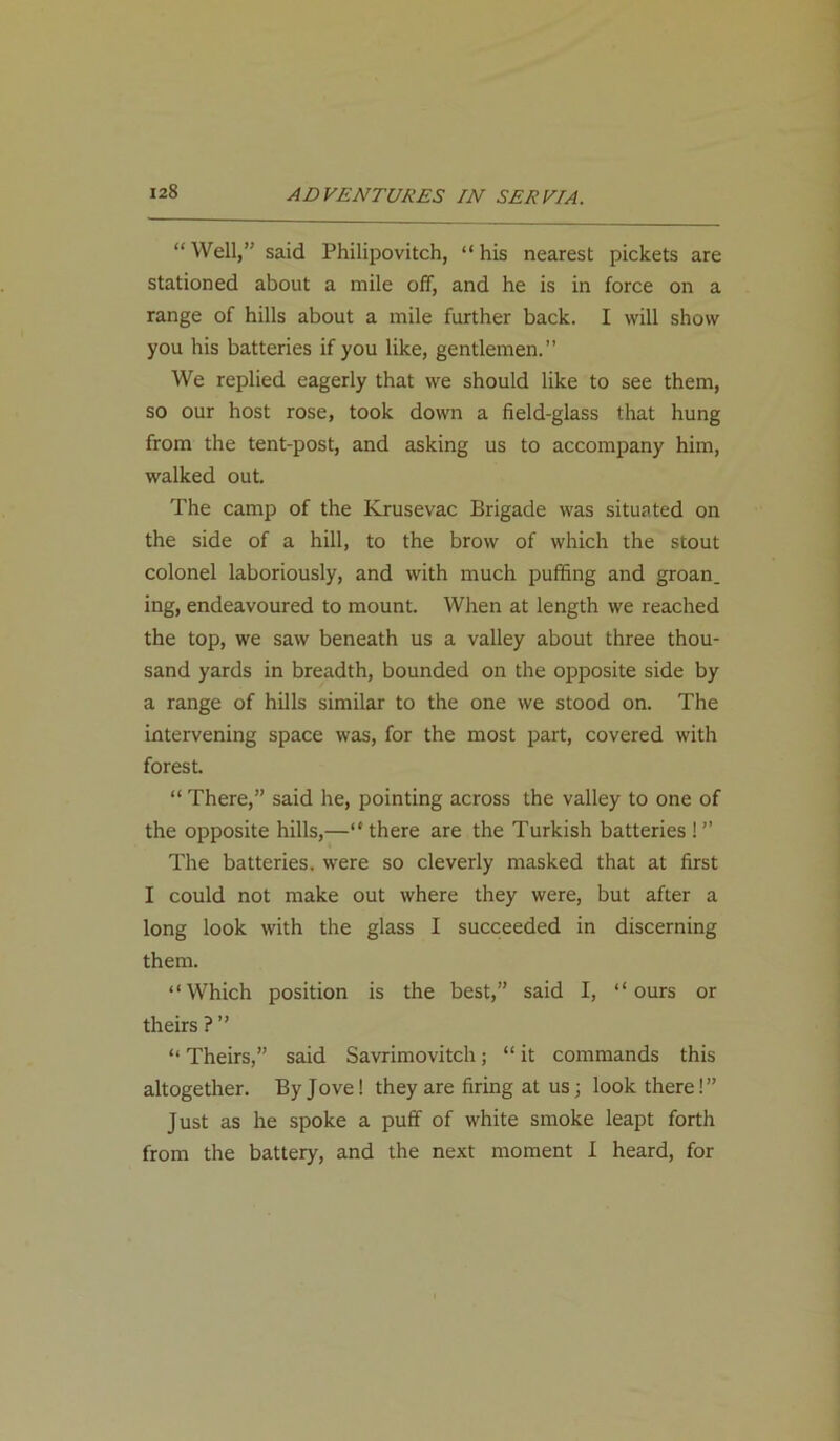 “ Well,” said Philipovitch, “ his nearest pickets are stationed about a mile off, and he is in force on a range of hills about a mile further back. I will show you his batteries if you like, gentlemen.” We replied eagerly that we should like to see them, so our host rose, took down a field-glass that hung from the tent-post, and asking us to accompany him, walked out. The camp of the Krusevac Brigade was situated on the side of a hill, to the brow of which the stout colonel laboriously, and with much puffing and groan, ing, endeavoured to mount. When at length we reached the top, we saw beneath us a valley about three thou- sand yards in breadth, bounded on the opposite side by a range of hills similar to the one we stood on. The intervening space was, for the most part, covered with forest. “ There,” said he, pointing across the valley to one of the opposite hills,—“there are the Turkish batteries !” The batteries, were so cleverly masked that at first I could not make out where they were, but after a long look with the glass I succeeded in discerning them. “Which position is the best,” said I, “ours or theirs?” “ Theirs,” said Savrimovitch; “ it commands this altogether. By Jove! they are firing at us; look there!” Just as he spoke a puff of white smoke leapt forth from the battery, and the next moment I heard, for