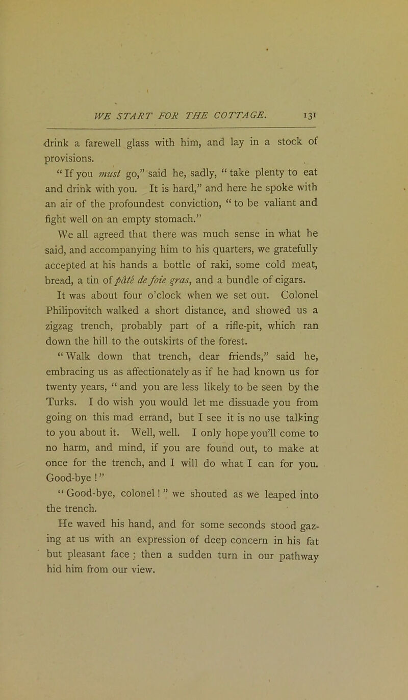 ■drink a farewell glass with him, and lay in a stock of provisions. “ If you must go,” said he, sadly, “ take plenty to eat and drink with you. It is hard,” and here he spoke with an air of the profoundest conviction, “ to be valiant and fight well on an empty stomach.” We all agreed that there was much sense in what he said, and accompanying him to his quarters, we gratefully accepted at his hands a bottle of raki, some cold meat, bread, a tin of pate de foie gras, and a bundle of cigars. It was about four o’clock when we set out. Colonel Philipovitch walked a short distance, and showed us a zigzag trench, probably part of a rifle-pit, which ran down the hill to the outskirts of the forest. “ Walk down that trench, dear friends,” said he, embracing us as affectionately as if he had known us for twenty years, “ and you are less likely to be seen by the Turks. I do wish you would let me dissuade you from going on this mad errand, but I see it is no use talking to you about it. Well, well. I only hope you’ll come to no harm, and mind, if you are found out, to make at once for the trench, and I will do what I can for you. Good-bye ! ” “ Good-bye, colonel! ” we shouted as we leaped into the trench. He waved his hand, and for some seconds stood gaz- ing at us with an expression of deep concern in his fat but pleasant face ;. then a sudden turn in our pathway hid him from our view.