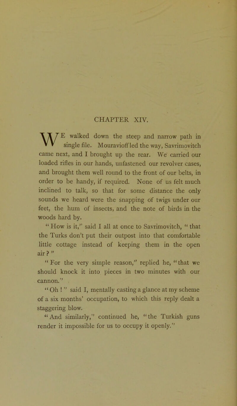 CHAPTER XIV. WE walked down the steep and narrow path in single file. Mouravioff led the way, Savrimovitch came next, and I brought up the rear. We carried our loaded rifles in our hands, unfastened our revolver cases, and brought them well round to the front of our belts, in order to be handy, if required. None of us felt much inclined to talk, so that for some distance the only sounds we heard were the snapping of twigs under our feet, the hum of insects, and the note of birds in the woods hard by. “ How is it,” said I all at once to Savrimovitch, “ that the Turks don’t put their outpost into that comfortable little cottage instead of keeping them in the open air ? ” “For the very simple reason,” replied he, “that we should knock it into pieces in two minutes with our cannon.” “ Oh ! ” said I, mentally casting a glance at my scheme of a six months’ occupation, to which this reply dealt a staggering blow. “And similarly,” continued he, “the Turkish guns render it impossible for us to occupy it openly.”