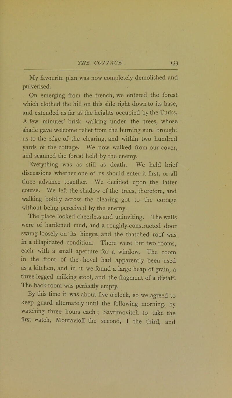 My favourite plan was now completely demolished and pulverised. On emerging from the trench, we entered the forest which clothed the hill on this side right down to its base, and extended as far as the heights occupied by the Turks. A few minutes’ brisk walking under the trees, whose shade gave welcome relief from the burning sun, brought us to the edge of the clearing, and within two hundred yards of the cottage. We now walked from our cover, and scanned the forest held by the enemy. Everything was as still as death. We held brief discussions whether one of us should enter it first, or all three advance together. We decided upon the latter course. We left the shadow of the trees, therefore, and walking boldly across the clearing got to the cottage without being perceived by the enemy. The place looked cheerless and uninviting. The walls were of hardened mud, and a roughly-constructed door swung loosely on its hinges, and the thatched roof was in a dilapidated condition. There were but two rooms, each with a small aperture for a window. The room in the front of the hovel had apparently been used as a kitchen, and in it we found a large heap of grain, a three-legged milking stool, and the fragment of a distaff. The back-room was perfectly empty. By this time it was about five o’clock, so we agreed to keep guard alternately until the following morning, by watching three hours each ■ Savrimovitch to take the first watch, Mouravioff the second, I the third, and