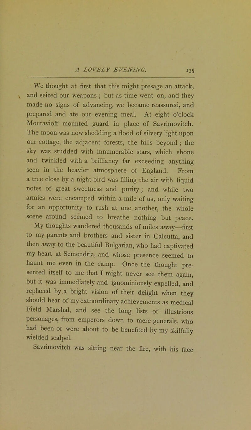 We thought at first that this might presage an attack, and seized our weapons ; but as time went on, and they made no signs of advancing, we became reassured, and prepared and ate our evening meal. At eight o’clock Mouravioff mounted guard in place of Savrimovitch. The moon was now shedding a flood of silvery light upon our cottage, the adjacent forests, the hills beyond; the sky was studded with innumerable stars, which shone and twinkled with a brilliancy far exceeding anything seen in the heavier atmosphere of England. From a tree close by a night-bird was filling the air with liquid notes of great sweetness and purity; and while two armies were encamped within a mile of us, only waiting for an opportunity to rush at one another, the whole scene around seemed to breathe nothing but peace. My thoughts wandered thousands of miles away—first to my parents and brothers and sister in Calcutta, and then away to the beautiful Bulgarian, who had captivated my heart at Semendria, and whose presence seemed to haunt me even in the camp. Once the thought pre- sented itself to me that I might never see them again, but it was immediately and ignominiously expelled, and replaced by a bright vision of their delight when they should hear of my extraordinary achievements as medical Field Marshal, and see the long lists of illustrious personages, from emperors down to mere generals, who had been or were about to be benefited by my skilfully wielded scalpel. Savrimovitch was sitting near the fire, with his face