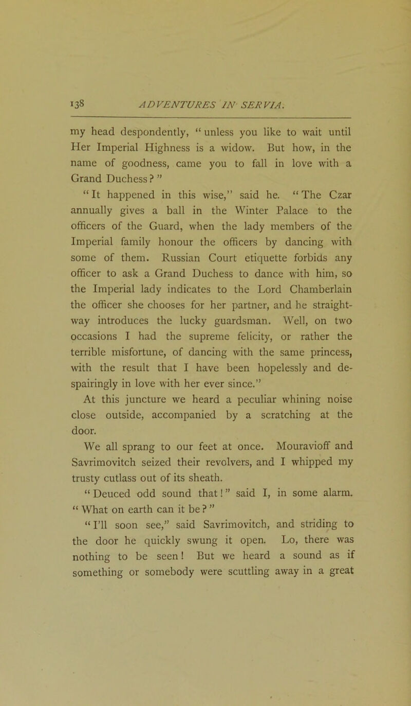 my head despondently, “ unless you like to wait until Her Imperial Highness is a widow. But how, in the name of goodness, came you to fall in love with a Grand Duchess ? ” “It happened in this wise,” said he. “The Czar annually gives a ball in the Winter Palace to the officers of the Guard, when the lady members of the Imperial family honour the officers by dancing with some of them. Russian Court etiquette forbids any officer to ask a Grand Duchess to dance with him, so the Imperial lady indicates to the Lord Chamberlain the officer she chooses for her partner, and he straight- way introduces the lucky guardsman. Well, on two occasions I had the supreme felicity, or rather the terrible misfortune, of dancing with the same princess, with the result that I have been hopelessly and de- spairingly in love with her ever since.” At this juncture we heard a peculiar whining noise close outside, accompanied by a scratching at the door. We all sprang to our feet at once. Mouravioff and Savrimovitch seized their revolvers, and I whipped my trusty cutlass out of its sheath. “ Deuced odd sound that! ” said I, in some alarm. “ What on earth can it be ? ” “ I’ll soon see,” said Savrimovitch, and striding to the door he quickly swung it open. Lo, there was nothing to be seen! But we heard a sound as if something or somebody were scuttling away in a great