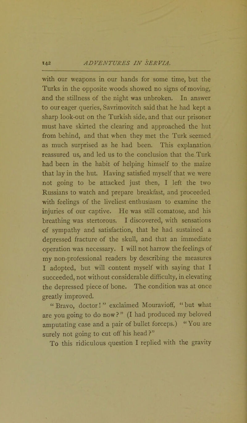 with our weapons in our hands for some time, but the Turks in the opposite woods showed no signs of moving, and the stillness of the night was unbroken. In answer to our eager queries, Savrimovitch said that he had kept a sharp look-out on the Turkish side, and that our prisoner must have skirted the clearing and approached the hut from behind, and that when they met the Turk seemed as much surprised as he had been. This explanation reassured us, and led us to the conclusion that the Turk had been in the habit of helping himself to the maize that lay in the hut. Having satisfied myself that we were not going to be attacked just then, I left the two Russians to watch and prepare breakfast, and proceeded with feelings of the liveliest enthusiasm to examine the injuries of our captive. He was still comatose, and his breathing was stertorous. I discovered, with sensations of sympathy and satisfaction, that he had sustained a depressed fracture of the skull, and that an immediate operation was necessary. I will not harrow the feelings of my non-professional readers by describing the measures I adopted, but will content myself with saying that I succeeded, not without considerable difficulty, in elevating the depressed piece of bone. The condition was at once greatly improved. “ Bravo, doctor ! ” exclaimed Mouravioff, “ but what are you going to do now ? ” (I had produced my beloved amputating case and a pair of bullet forceps.) “ You are surely not going to cut off his head ?” To this ridiculous question I replied with the gravity