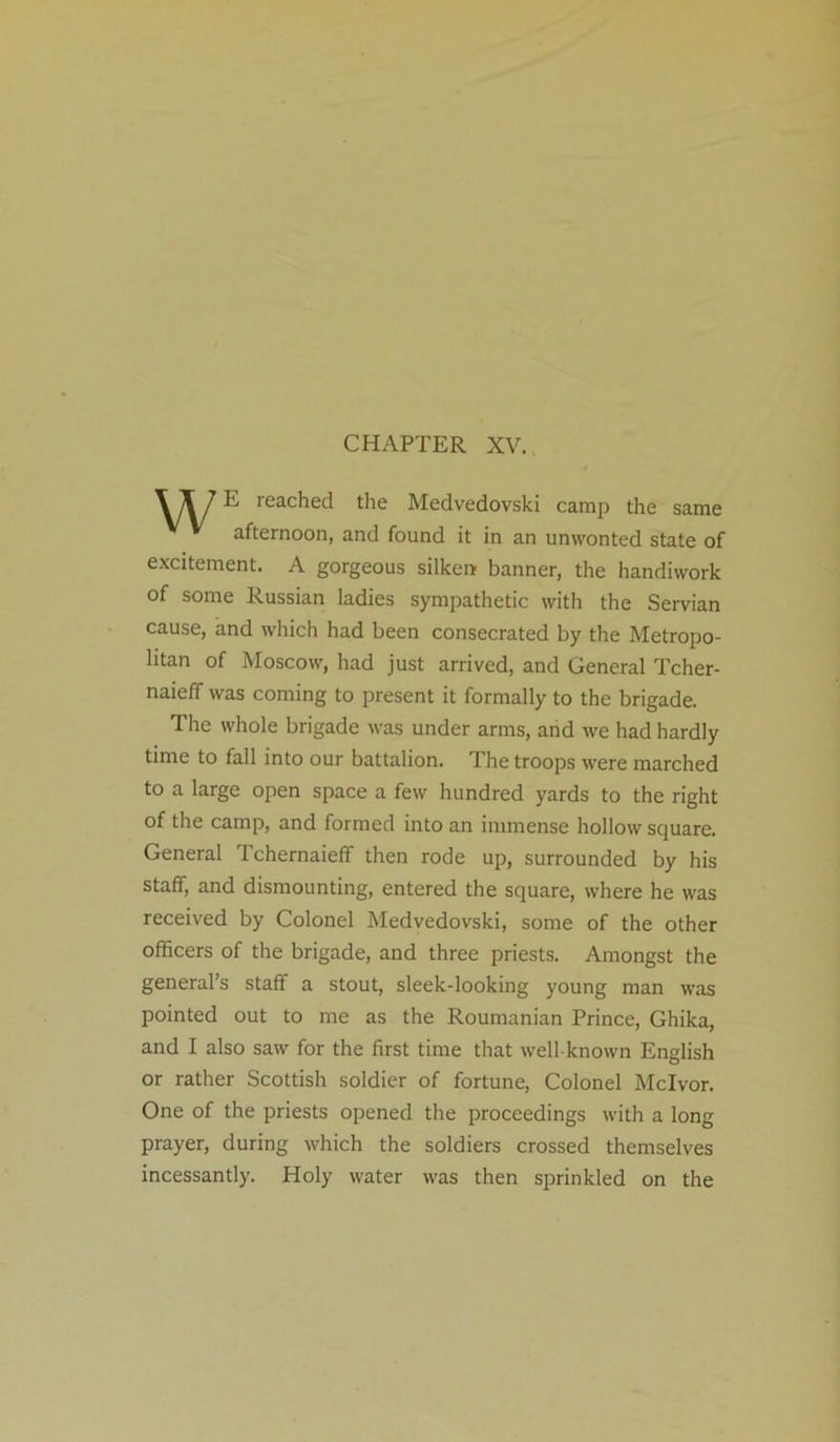 CHAPTER XV. \ \ 1E reached the Medvedovski camp the same afternoon, and found it in an unwonted state of excitement. A gorgeous silken banner, the handiwork of some Russian ladies sympathetic with the Servian cause, and which had been consecrated by the Metropo- litan of Moscow, had just arrived, and General Tcher- naieff was coming to present it formally to the brigade. The whole brigade was under arms, and we had hardly time to fall into our battalion. The troops were marched to a large open space a few hundred yards to the right of the camp, and formed into an immense hollow square. General Tchernaieff then rode up, surrounded by his staff, and dismounting, entered the square, where he was received by Colonel Medvedovski, some of the other officers of the brigade, and three priests. Amongst the general’s staff a stout, sleek-looking young man was pointed out to me as the Roumanian Prince, Ghika, and I also saw for the first time that well known English or rather Scottish soldier of fortune, Colonel Mclvor. One of the priests opened the proceedings with a long prayer, during which the soldiers crossed themselves incessantly. Holy water was then sprinkled on the