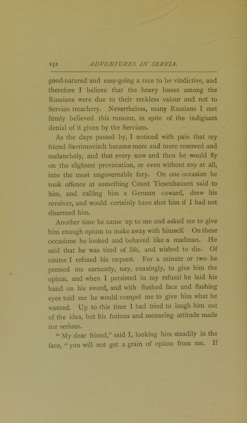 good-natured and easy-going a race to be vindictive, and therefore I believe that the heavy losses among the Russians were due to their reckless valour and not to Servian treachery. Nevertheless, many Russians I met firmly believed this rumour, in spite of the indignant denial of it given by the Servians. As the days passed by, I noticed with pain that my friend Savrimovitch became more and more reserved and melancholy, and that every now and then he would fly on the slightest provocation, or even without any at all, into the most ungovernable fury. On one occasion he took offence at something Count Tiesenhausen said to him, and calling him a German coward, drew his revolver, and would certainly have shot him if I had not disarmed him. Another time he came up to me and asked me to give him enough opium to make away with himself. On these occasions he looked and behaved like a madman. He said that he was tired of life, and wished to die. Of course I refused his request. For a minute or two he pressed me earnestly, nay, coaxingly, to give him the opium, and when I persisted in my refusal he laid his hand on his sword, and with flushed face and flashing eyes told me he would compel me to give him what he wanted. Up to this time I had tried to laugh him out of the idea, but his furious and menacing attitude made me serious. “ My dear friend,” said I, looking him steadily in the face, “ you will not get a grain of opium from me. If